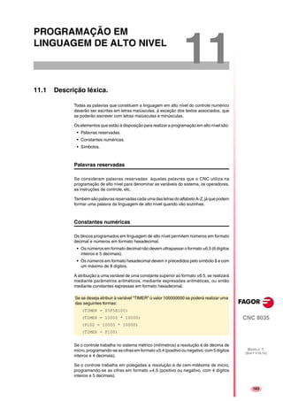 163
CNC 8035
MODELO ·T·
(SOFT V16.1X)
11
PROGRAMAÇÃO EM
LINGUAGEM DE ALTO NIVEL
11.1 Descrição léxica.
Todas as palavras que constituem a linguagem em alto nível do controle numérico
deverão ser escritas em letras maiúsculas, á exceção dos textos associados, que
se poderão escrever com letras maiúsculas e minúsculas.
Os elementos que estão à disposição para realizar a programação em alto nível são:
• Palavras reservadas.
• Constantes numéricas.
• Símbolos.
Palavras reservadas
Se consideram palavras reservadas àquelas palavras que o CNC utiliza na
programação de alto nível para denominar as variáveis do sistema, os operadores,
as instruções de controle, etc.
Também sãopalavrasreservadascada umadasletrasdoalfabeto A-Z,jáque podem
formar uma palavra da linguagem de alto nível quando vão sozinhas.
Constantes numéricas
Os blocos programados em linguagem de alto nível permitem números em formato
decimal e números em formato hexadecimal.
• Os números em formato decimal não devem ultrapassar o formato ±6.5 (6 dígitos
inteiros e 5 decimais).
• Os números em formato hexadecimal devem ir precedidos pelo símbolo $ e com
um máximo de 8 dígitos.
A atribuição a uma variável de uma constante superior ao formato ±6.5, se realizará
mediante parâmetros aritméticos, mediante expressões aritméticas, ou então
mediante constantes expressas em formato hexadecimal.
Se o controle trabalha no sistema métrico (milímetros) a resolução é de décima de
micro, programando-se as cifras em formato ±5.4 (positivo ou negativo, com 5 dígitos
inteiros e 4 decimais).
Se o controle trabalha em polegadas a resolução é de cem-milésima de micro,
programando-se as cifras em formato ±4.5 (positivo ou negativo, com 4 dígitos
inteiros e 5 decimais).
Se se deseja atribuir à variável "TIMER" o valor 100000000 se poderá realizar uma
das seguintes formas:
(TIMER = $5F5E100)
(TIMER = 10000 * 10000)
(P100 = 10000 * 10000)
(TIMER = P100)
 