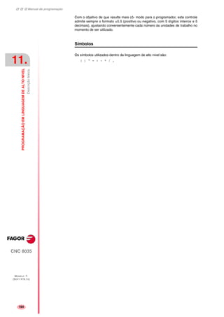 Manual de programação
CNC 8035
11.
PROGRAMAÇÃOEMLINGUAGEMDEALTONIVEL
Descriçãoléxica.
MODELO ·T·
(SOFT V16.1X)
164
Com o objetivo de que resulte mais cô- modo para o programador, este controle
admite sempre o formato ±5.5 (positivo ou negativo, com 5 dígitos inteiros e 5
decimais), ajustando convenientemente cada número às unidades de trabalho no
momento de ser utilizado.
Símbolos
Os símbolos utilizados dentro da linguagem de alto nível são:
( ) “ = + - * / ,
 