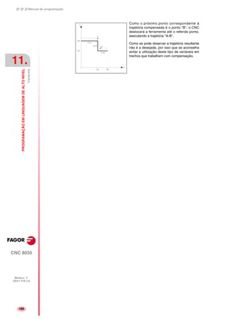 Manual de programação
CNC 8035
11.
PROGRAMAÇÃOEMLINGUAGEMDEALTONIVEL
Variáveis
MODELO ·T·
(SOFT V16.1X)
166
Como o próximo ponto correspondente à
trajetória compensada é o ponto "B", o CNC
deslocará a ferramenta até o referido ponto,
executando a trajetória "A-B".
Como se pode observar a trajetória resultante
não é a desejada, por isso que se aconselha
evitar a utilização deste tipo de variáveis em
trechos que trabalhem com compensação.
 