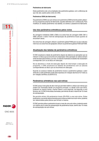 Manual de programação
CNC 8035
11.
PROGRAMAÇÃOEMLINGUAGEMDEALTONIVEL
Variáveis
MODELO ·T·
(SOFT V16.1X)
168
Parâmetros de fabricante
Estes parâmetros são uma ampliação dos parâmetros globais, com a diferença de
que não são usados pelos ciclos do CNC.
Parâmetros OEM (de fabricante)
Os parâmetros OEM e as sub-rotinas com parâmetros OEM somente podem utilizar-
se nos programas próprios do fabricante; aqueles definidos com o atributo [O]. Para
modificar um destes parâmetros nas tabelas, se solicita o password do fabricante.
Uso dos parâmetros aritméticos pelos ciclos
As usinagens multíplices (G60 a G65) e os ciclos fixos de usinagem (G69, G81 a
G89) utilizam o sexto nível de sobreposição de parâmetros locais quando se
encontram ativos.
Os ciclos fixos de usinagem utilizam o parâmetro global P299 para os seus cálculos
internose os ciclos fixosdeapalpador utilizam os parâmetros globais P294 até P299.
Atualização das tabelas de parâmetros aritméticos
O CNC atualizará a tabela de parâmetros depois de elaborar as operações que se
indicam no bloco que se encontra em preparação. Esta operação se realiza sempre
antesdaexecuçãodobloco,porisso,osvaloresmostradosnatabelanãonecessitam
corresponder com os do bloco em execução.
Se se abandona o modo de execução depois de interromper a execução do
programa, o CNC atualizará as tabelas de parâmetros com os valores
correspondentes ao bloco que se encontrava em execução.
Quando se acessa à tabela de parâmetros locais e parâmetros globais o valor
atribuído a cada parâmetro pode estar expresso em notação decimal (4127.423) ou
em notação científica (0.23476 E-3).
Parâmetros aritméticos nas sub-rotinas
O CNC possui instruções de alto nível que permitem definir e utilizar sub-rotinas que
podem ser chamadas desde um programa principal, ou desde outra sub-rotina,
podendo ao mesmo tempo, chamar desta a uma segunda, da segunda a uma
terceira, etc. O CNC limita estas chamadas, permitindo-se até o máximo de 15 níveis
de sobreposição.
Se permite atribuir 26 parâmetros locais (P0-P25) a uma sub-rotina. Estes
parâmetros,queserãodesconhecidosparaosblocosexternosàsub-rotina,poderão
ser referenciados pelos blocos que formam a mesma.
O CNC permite atribuir parâmetros locais a mais de uma sub-rotina, podendo existir
um máximo de 6 níveis de sobreposição de parâmetros locais, dentro dos 15 níveis
de sobreposição de sub-rotinas.
 