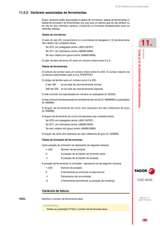 Manual de programação
CNC 8035
PROGRAMAÇÃOEMLINGUAGEMDEALTONIVEL
Variáveis
11.
MODELO ·T·
(SOFT V16.1X)
169
11.2.2 Variáveis associadas às ferramentas
Estas variáveis estão associadas à tabela de corretores, tabela de ferramentas e
tabela de armazém de ferramentas, por isso que os valores que se vão atribuir ou
se vão ler dos referidos campos, cumprirão os formatos estabelecidos para as
referidas tabelas.
Tabela de Corretores
O valor do raio (R), comprimento (L) e corretores de desgaste (I, K) da ferramenta
vêm dados nas unidades ativas.
Se G70, em polegadas (entre ±3937.00787).
Se G71, em milímetros (entre ±99999.9999).
Se eixo rotativo em graus (entre ±99999.9999).
O valor do fator de forma (F) será um número inteiro entre 0 e 9.
Tabela de ferramentas
O número de corretor será um número inteiro entre 0 e 255. O número máximo de
corretores está limitado pelo p.m.g. NTOFFSET.
O código de família será um número entre 0 e 255.
0 até 199 se se trata de uma ferramenta normal.
200 até 255 se se trata de uma ferramenta especial.
A vida nominal virá expressada em minutos ou operações (0··65535).
Avidanominalviráexpressadaemcentésimasdeminuto(0··9999999)ouoperações
(0··999999).
O ângulo da ferramenta de corte vem expresso em dez milésimos de grau
(0··359999).
A largura da ferramenta de corte virá expressa nas unidades ativas.
Se G70, em polegadas (entre ±3937.00787).
Se G71, em milímetros (entre ±99999.9999).
Se eixo rotativo em graus (entre ±99999.9999).
O ângulo de corte vem expresso em dez milésimos de grau (0··359999).
Tabela de Armazém de ferramentas
Cada posição do armazém se representa da seguinte maneira.
1··255 Número de ferramenta.
0 A posição de armazém se encontra vazia.
-1 A posição de armazém foi anulada.
A posição da ferramenta no armazém representa-se da seguinte maneira.
1··255 Número de posição.
0 A ferramenta se encontra no eixo-árvore.
-1 Ferramenta não encontrada.
-2 A ferramenta encontra-se na posição de mudança.
Variáveis de leitura
TOOL Devolve o número da ferramenta ativa.
(P100=TOOL)
Atribui ao parâmetro P100 o número da ferramenta ativa.
 