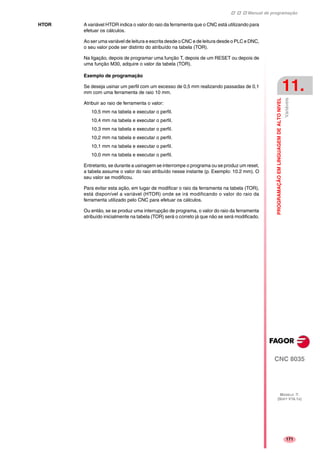 Manual de programação
CNC 8035
PROGRAMAÇÃOEMLINGUAGEMDEALTONIVEL
Variáveis
11.
MODELO ·T·
(SOFT V16.1X)
171
HTOR A variável HTOR indica o valor do raio da ferramenta que o CNC está utilizando para
efetuar os cálculos.
Ao ser uma variável de leitura e escrita desde o CNC e de leitura desde o PLC e DNC,
o seu valor pode ser distinto do atribuído na tabela (TOR).
Na ligação, depois de programar uma função T, depois de um RESET ou depois de
uma função M30, adquire o valor da tabela (TOR).
Exemplo de programação
Se deseja usinar um perfil com um excesso de 0,5 mm realizando passadas de 0,1
mm com uma ferramenta de raio 10 mm.
Atribuir ao raio de ferramenta o valor:
10,5 mm na tabela e executar o perfil.
10,4 mm na tabela e executar o perfil.
10,3 mm na tabela e executar o perfil.
10,2 mm na tabela e executar o perfil.
10,1 mm na tabela e executar o perfil.
10,0 mm na tabela e executar o perfil.
Entretanto, se durante a usinagem se interrompe o programa ou se produz um reset,
a tabela assume o valor do raio atribuído nesse instante (p. Exemplo: 10.2 mm). O
seu valor se modificou.
Para evitar esta ação, em lugar de modificar o raio da ferramenta na tabela (TOR),
está disponível a variável (HTOR) onde se irá modificando o valor do raio da
ferramenta utilizado pelo CNC para efetuar os cálculos.
Ou então, se se produz uma interrupção de programa, o valor do raio da ferramenta
atribuído inicialmente na tabela (TOR) será o correto já que não se será modificado.
 