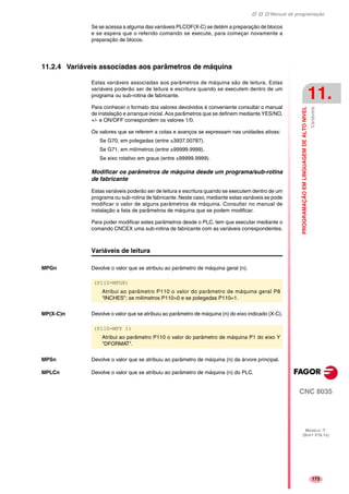 Manual de programação
CNC 8035
PROGRAMAÇÃOEMLINGUAGEMDEALTONIVEL
Variáveis
11.
MODELO ·T·
(SOFT V16.1X)
173
Se se acessa a alguma das variáveis PLCOF(X-C) se detém a preparação de blocos
e se espera que o referido comando se execute, para começar novamente a
preparação de blocos.
11.2.4 Variáveis associadas aos parâmetros de máquina
Estas variáveis associadas aos parâmetros de máquina são de leitura. Estas
variáveis poderão ser de leitura e escritura quando se executem dentro de um
programa ou sub-rotina de fabricante.
Para conhecer o formato dos valores devolvidos é conveniente consultar o manual
de instalação e arranque inicial. Aos parâmetros que se definem mediante YES/NO,
+/- e ON/OFF correspondem os valores 1/0.
Os valores que se referem a cotas e avanços se expressam nas unidades ativas:
Se G70, em polegadas (entre ±3937.00787).
Se G71, em milímetros (entre ±99999.9999).
Se eixo rotativo em graus (entre ±99999.9999).
Modificar os parâmetros de máquina desde um programa/sub-rotina
de fabricante
Estas variáveis poderão ser de leitura e escritura quando se executem dentro de um
programa ou sub-rotina de fabricante. Neste caso, mediante estas variáveis se pode
modificar o valor de alguns parâmetros de máquina. Consultar no manual de
instalação a lista de parâmetros de máquina que se podem modificar.
Para poder modificar estes parâmetros desde o PLC, tem que executar mediante o
comando CNCEX uma sub-rotina de fabricante com as variáveis correspondentes.
Variáveis de leitura
MPGn Devolve o valor que se atribuiu ao parâmetro de máquina geral (n).
MP(X-C)n Devolve o valor que se atribuiu ao parâmetro de máquina (n) do eixo indicado (X-C).
MPSn Devolve o valor que se atribuiu ao parâmetro de máquina (n) da árvore principal.
MPLCn Devolve o valor que se atribuiu ao parâmetro de máquina (n) do PLC.
(P110=MPG8)
Atribui ao parâmetro P110 o valor do parâmetro de máquina geral P8
"INCHES"; se milímetros P110=0 e se polegadas P110=1.
(P110=MPY 1)
Atribui ao parâmetro P110 o valor do parâmetro de máquina P1 do eixo Y
"DFORMAT".
 