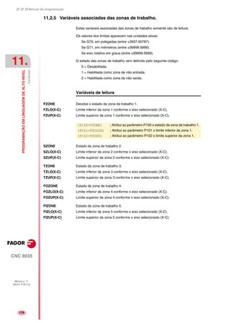 Manual de programação
CNC 8035
11.
PROGRAMAÇÃOEMLINGUAGEMDEALTONIVEL
Variáveis
MODELO ·T·
(SOFT V16.1X)
174
11.2.5 Variáveis associadas das zonas de trabalho.
Estas variáveis associadas das zonas de trabalho somente são de leitura.
Os valores dos limites aparecem nas unidades ativas:
Se G70, em polegadas (entre ±3937.00787).
Se G71, em milímetros (entre ±99999.9999).
Se eixo rotativo em graus (entre ±99999.9999).
O estado das zonas de trabalho vem definido pelo seguinte código:
0 = Desabilitada.
1 = Habilitada como zona de não entrada.
2 = Habilitada como zona de não saída.
Variáveis de leitura
FZONE Devolve o estado da zona de trabalho 1.
FZLO(X-C) Limite inferior da zona 1 conforme o eixo selecionado (X-C).
FZUP(X-C) Limite superior da zona 1 conforme o eixo selecionado (X-C).
SZONE Estado da zona de trabalho 2.
SZLO(X-C) Limite inferior da zona 2 conforme o eixo selecionado (X-C).
SZUP(X-C) Limite superior da zona 2 conforme o eixo selecionado (X-C).
TZONE Estado da zona de trabalho 3.
TZLO(X-C) Limite inferior da zona 3 conforme o eixo selecionado (X-C).
TZUP(X-C) Limite superior da zona 3 conforme o eixo selecionado (X-C).
FOZONE Estado da zona de trabalho 4.
FOZLO(X-C) Limite inferior da zona 4 conforme o eixo selecionado (X-C).
FOZUP(X-C) Limite superior da zona 4 conforme o eixo selecionado (X-C).
FIZONE Estado da zona de trabalho 5.
FIZLO(X-C) Limite inferior da zona 5 conforme o eixo selecionado (X-C).
FIZUP(X-C) Limite superior da zona 5 conforme o eixo selecionado (X-C).
(P100=FZONE) ; Atribui ao parâmetro P100 o estado da zona de trabalho 1.
(P101=FZOLOX) ; Atribui ao parâmetro P101 o limite inferior da zona 1.
(P102=FZUPZ) ; Atribui ao parâmetro P102 o limite superior da zona 1.
 