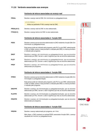 Manual de programação
CNC 8035
PROGRAMAÇÃOEMLINGUAGEMDEALTONIVEL
Variáveis
11.
MODELO ·T·
(SOFT V16.1X)
175
11.2.6 Variáveis associadas aos avanços
Variáveis de leitura associadas ao avanço real
FREAL Devolve o avanço real do CNC. Em mm/minuto ou polegadas/minuto.
FREAL(X-C) Devolve o avanço real do CNC no eixo selecionado.
FTEO(X-C) Devolve o avanço teórico do CNC no eixo selecionado.
Variáveis de leitura associadas à função G94
FEED Devolve o avanço que se encontra selecionado no CNC mediante a função G94. Em
mm/minuto ou polegadas/minuto.
Este avanço pode ser indicado pelo programa, pelo PLC ou por DNC, selecionando
o CNC um deles, sendo o mais prioritário o indicado pelo DNC e o menos prioritário
o indicado pelo programa.
DNCF Devolve o avanço, em mm/minuto ou polegadas/minuto, que se encontra
selecionado por DNC. Se tem o valor 0 significa que não se encontra selecionado.
PLCF Devolve o avanço, em mm/minuto ou polegadas/minuto, que se encontra
selecionado por PLC. Se tem o valor 0 significa que não se encontra selecionado.
PRGF Devolve o avanço, em mm/minuto ou polegadas/minuto, que se encontra
selecionado por programa.
Variáveis de leitura associadas à função G95
FPREV Devolve o avanço que se encontra selecionado no CNC mediante a função G95. Em
mm/rotação ou polegadas/rotação.
Este avanço pode ser indicado pelo programa, pelo PLC ou por DNC, selecionando
o CNC um deles, sendo o mais prioritário o indicado pelo DNC e o menos prioritário
o indicado pelo programa.
DNCFPR Devolve o avanço, em mm/revolução ou polegadas/revolução, que se encontre
selecionado por DNC. Se tem o valor 0 significa que não se encontra selecionado.
PLCFPR Devolve o avanço, em mm/revolução ou polegadas/revolução, que se encontre
selecionado por PLC. Se tem o valor 0 significa que não se encontra selecionado.
PRGFPR Devolve o avanço, em mm/revolução ou polegadas/revolução, que se encontre
selecionado por programa.
Variáveis de leitura associadas à função G32
PRGFIN Devolve o avanço selecionado por programa, em 1/min.
Além disso, o CNC mostrará na variável FEED, associada à função G94, o avanço
resultante em mm/min ou polegadas/minuto.
(P100=FREAL)
Atribui ao parâmetro P100 o avanço real do CNC.
 