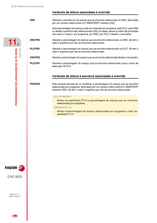 Manual de programação
CNC 8035
11.
PROGRAMAÇÃOEMLINGUAGEMDEALTONIVEL
Variáveis
MODELO ·T·
(SOFT V16.1X)
176
Variáveis de leitura associadas à override
FRO Devolve o override (%) do avanço que se encontra selecionado no CNC. Será dado
por um número inteiro entre 0 e "MAXFOVR" (máximo 255).
Esta percentagem do avanço pode ser indicada por programa, pelo PLC, pelo DNC
ou desde o painel frontal, selecionando CNC um deles, sendo a ordem de prioridade
(de maior a menor): por programa, por DNC, por PLC e desde o comutador.
DNCFRO Devolve a percentagem do avanço que se encontra selecionado no DNC. Se tem o
valor 0 significa que não se encontra selecionado.
PLCFRO Devolve a percentagem do avanço que se encontra selecionado no PLC. Se tem o
valor 0 significa que não se encontra selecionado.
CNCFRO Devolve a percentagem do avanço que se encontra selecionada desde o comutador.
PLCCFR Devolve a percentagem do avanço que se encontra selecionado para o canal de
execução do PLC.
Variáveis de leitura e escritura associadas à override
PRGFRO Esta variável permite ler ou modificar a percentagem do avanço que se encontra
selecionado por programa. Será dado por um número inteiro entre 0 e "MAXFOVR"
(máximo 255). Se tem o valor 0 significa que não se encontra selecionado.
(P110=PRGFRO)
Atribui ao parâmetro P110 a percentagem do avanço que se encontra
selecionado por programa.
(PRGFRO=P111)
Atribui à percentagem do avanço selecionado por programa o valor do
parâmetro P111.
 