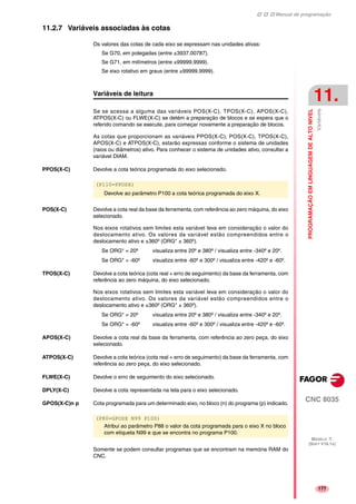 Manual de programação
CNC 8035
PROGRAMAÇÃOEMLINGUAGEMDEALTONIVEL
Variáveis
11.
MODELO ·T·
(SOFT V16.1X)
177
11.2.7 Variáveis associadas às cotas
Os valores das cotas de cada eixo se expressam nas unidades ativas:
Se G70, em polegadas (entre ±3937.00787).
Se G71, em milímetros (entre ±99999.9999).
Se eixo rotativo em graus (entre ±99999.9999).
Variáveis de leitura
Se se acessa a alguma das variáveis POS(X-C), TPOS(X-C), APOS(X-C),
ATPOS(X-C) ou FLWE(X-C) se detém a preparação de blocos e se espera que o
referido comando se execute, para começar novamente a preparação de blocos.
As cotas que proporcionam as variáveis PPOS(X-C), POS(X-C), TPOS(X-C),
APOS(X-C) e ATPOS(X-C), estarão expressas conforme o sistema de unidades
(raios ou diâmetros) ativo. Para conhecer o sistema de unidades ativo, consultar a
variável DIAM.
PPOS(X-C) Devolve a cota teórica programada do eixo selecionado.
POS(X-C) Devolve a cota real da base da ferramenta, com referência ao zero máquina, do eixo
selecionado.
Nos eixos rotativos sem limites esta variável leva em consideração o valor do
deslocamento ativo. Os valores da variável estão compreendidos entre o
deslocamento ativo e ±360º (ORG* ± 360º).
Se ORG* = 20º visualiza entre 20º e 380º / visualiza entre -340º e 20º.
Se ORG* = -60º visualiza entre -60º e 300º / visualiza entre -420º e -60º.
TPOS(X-C) Devolve a cota teórica (cota real + erro de seguimento) da base da ferramenta, com
referência ao zero máquina, do eixo selecionado.
Nos eixos rotativos sem limites esta variável leva em consideração o valor do
deslocamento ativo. Os valores da variável estão compreendidos entre o
deslocamento ativo e ±360º (ORG* ± 360º).
Se ORG* = 20º visualiza entre 20º e 380º / visualiza entre -340º e 20º.
Se ORG* = -60º visualiza entre -60º e 300º / visualiza entre -420º e -60º.
APOS(X-C) Devolve a cota real da base da ferramenta, com referência ao zero peça, do eixo
selecionado.
ATPOS(X-C) Devolve a cota teórica (cota real + erro de seguimento) da base da ferramenta, com
referência ao zero peça, do eixo selecionado.
FLWE(X-C) Devolve o erro de seguimento do eixo selecionado.
DPLY(X-C) Devolve a cota representada na tela para o eixo selecionado.
GPOS(X-C)n p Cota programada para um determinado eixo, no bloco (n) do programa (p) indicado.
Somente se podem consultar programas que se encontram na memória RAM do
CNC.
(P110=PPOSX)
Devolve ao parâmetro P100 a cota teórica programada do eixo X.
(P80=GPOSX N99 P100)
Atribui ao parâmetro P88 o valor da cota programada para o eixo X no bloco
com etiqueta N99 e que se encontra no programa P100.
 