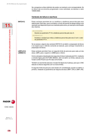 Manual de programação
CNC 8035
11.
PROGRAMAÇÃOEMLINGUAGEMDEALTONIVEL
Variáveis
MODELO ·T·
(SOFT V16.1X)
178
Se o programa ou bloco definido não existe, se mostrará o erro correspondente. Se
no bloco não se encontra programado o eixo solicitado, se devolve o valor
100000.0000.
Variáveis de leitura e escritura
DIST(X-C) Estas variáveis permitem ler ou modificar a distância percorrida pelo eixo
selecionado. Este valor, que é cumulativo, é muito útil quando se deseja realizar uma
operação que depende do percurso realizado pelos eixos, por exemplo a lubrificação
dos mesmos.
Se se acessa a alguma das variáveis DIST(X-C) se detém a preparação de blocos
e se espera que o referido comando se execute, para começar novamente a
preparação de blocos.
LIMPL(X-C)
LIMMI(X-C)
Estas variáveis permitem fixar um segundo limite de percurso para cada um dos
eixos, LIMPL para o superior e LIMMI para o inferior.
Como a ativação e desativação dos segundos limites é realizada pelo PLC, mediante
a entrada lógica geral ACTLIM2 (M5052), além de definir os limites, executa uma
função auxiliar M para que lhe seja comunicada.
Também se recomenda executar a função G4 depois da mudança, para que o CNC
execute os blocos seguintes com os novos limites.
O segundo limite de percurso será levado em consideração quando se definiu o
primeiro, mediante os parâmetros de máquina de eixos LIMIT+ (P5) e LIMIT- (P6).
(P110=DISTX)
Devolve ao parâmetro P110 a distância percorrida pelo eixo X.
(DISTX=P111)
Inicializa a variável que indica a distância percorrida pelo eixo Z com o valor
do parâmetro P111.
 