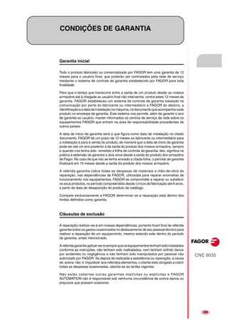 CNC 8035
XIII
CONDIÇÕES DE GARANTIA
Garantia inicial
Todo o produto fabricado ou comercializado por FAGOR tem uma garantia de 12
meses para o usuário final, que poderão ser controlados pela rede de serviço
mediante o sistema de controle de garantia estabelecido por FAGOR para esta
finalidade.
Para que o tempo que transcorre entre a saída de um produto desde os nossos
armazéns até à chegada ao usuário final não intervenha contra estes 12 meses de
garantia, FAGOR estabeleceu um sistema de controle de garantia baseado na
comunicação por parte do fabricante ou intermediário a FAGOR do destino, a
identificaçãoeadatadeinstalaçãonamáquina,nodocumentoqueacompanhacada
produto no envelope de garantia. Este sistema nos permite, além de garantir o ano
de garantia ao usuário, manter informados os centros de serviço da rede sobre os
equipamentos FAGOR que entram na área de responsabilidade procedentes de
outros países.
A data de inicio da garantia será a que figura como data de instalação no citado
documento, FAGOR dá um prazo de 12 meses ao fabricante ou intermediário para
a instalação e para a venda do produto, de maneira que a data de inicio da garantia
pode ser até um ano posterior à da saída do produto dos nossos armazéns, sempre
e quando nos tenha sido remetido a folha de controle da garantia. Isto, significa na
prática a extensão da garantia a dois anos desde a saída do produto dos armazéns
de Fagor. No caso de que não se tenha enviado a citada folha, o período de garantia
finalizará em 15 meses desde a saída do produto dos nossos armazéns.
A referida garantia cobre todas as despesas de materiais e mão-de-obra de
reparação, nas dependências da FAGOR, utilizadas para reparar anomalias de
funcionamento nos equipamentos. FAGOR se compromete a reparar ou substituir
os seus produtos, no período compreendido desde o início de fabricação até 8 anos,
a partir da data de desaparição do produto de catálogo.
Compete exclusivamente a FAGOR determinar se a reparação está dentro dos
limites definidos como garantia.
Cláusulas de exclusão
A reparação realizar-se-á em nossas dependências, portanto ficam fora da referida
garantia todos os gastos ocasionados no deslocamento de seu pessoal técnico para
realizar a reparação de um equipamento, mesmo estando este dentro do período
de garantia, antes mencionado.
Areferidagarantiaaplicar-se-ásempre queosequipamentostenhamsidoinstalados
conforme as instruções, não tenham sido maltratados, nem tenham sofrido danos
por acidentes ou negligência e não tenham sido manipulados por pessoal não
autorizado por FAGOR. Se depois de realizada a assistência ou reparação, a causa
da avaria não é imputável aos referidos elementos, o cliente está obrigado a cobrir
todas as despesas ocasionadas, atendo-se às tarifas vigentes.
Não estão cobertas outras garantias implícitas ou explícitas e FAGOR
AUTOMATION não é responsável sob nenhuma circunstância de outros danos ou
prejuízos que possam ocasionar.
 