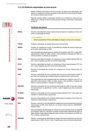 Manual de programação
CNC 8035
11.
PROGRAMAÇÃOEMLINGUAGEMDEALTONIVEL
Variáveis
MODELO ·T·
(SOFT V16.1X)
182
11.2.10 Variáveis associadas ao eixo-árvore
Nestas variáveis associadas à árvore principal, os valores das velocidades vêm
dadosemrotaçõesporminutoe osvaloresdooverride daárvore principalvêmdados
por números inteiros entre 0 e 255.
Algumas variáveis detêm a preparação de blocos se é indicado em cada uma e se
espera que o referido comando se execute para começar novamente a preparação
de blocos.
Variáveis de leitura
SREAL Devolve a velocidade de rotação real da árvore principal em rotações por minuto. Se
detém a preparação de blocos.
FTEOS Devolve a velocidade de rotação teórica da árvore principal.
SPEED Devolve, em rotações por minuto, a velocidade de rotações da árvore principal que
se encontra selecionada no CNC.
Esta velocidade de rotação pode ser indicada por programa, pelo PLC ou pelo DNC,
selecionando o CNC um deles, sendo o mais prioritário o indicado por DNC e o
menos prioritário o indicado por programa.
DNCS Devolve a velocidade de rotação, em rotações por minuto, selecionada por DNC. Se
tem o valor 0 significa que não se encontra selecionado.
PLCS Devolve a velocidade de rotação, em rotações por minuto, selecionada por PLC. Se
tem o valor 0 significa que não se encontra selecionado.
PRGS Devolve a velocidade de rotação, em rotações por minuto, selecionada por
programa.
CSS Devolve a velocidade de corte constante que se encontra selecionada no CNC. O
seu valor vem imposto nas unidades ativas (en metros/minuto o pies/minuto).
Esta velocidade de corte constante pode ser indicada por programa, pelo PLC ou
pelo DNC, selecionando o CNC um deles, sendo o mais prioritário o indicado por
DNC e o menos prioritário o indicado por programa.
DNCCSS Devolve a velocidade de corte constante selecionada por DNC. O seu valor é dado
em metros/minuto ou pés/minuto e se tem o valor 0 significa que não se encontra
selecionado.
PLCCSS Devolve a velocidade de corte constante selecionada por PLC. O seu valor vem
imposto en metros/minuto o pies/minuto.
PRGCSS Devolve a velocidade de corte constante selecionada por programa. O seu valor vem
imposto en metros/minuto o pies/minuto.
SSO Devolve o override (%) da velocidade de rotação da árvore principal que se encontra
selecionada no CNC. Será dado por um número inteiro entre 0 e "MAXSOVR"
(máximo 255).
Esta percentagem da velocidade de rotação da árvore principal pode ser indicada
por programa, pelo PLC, pelo DNC ou desde o painel frontal, selecionando CNC um
deles, sendo a ordem de prioridade (de maior a menor): por programa, por DNC, por
PLC e desde o painel frontal.
DNCSSO Devolve o percentual da velocidade de rotação da árvore principal que se encontra
selecionada no DNC. Se tem o valor 0 significa que não se encontra selecionado.
(P100=SREAL)
Atribui ao parâmetro P100 a velocidade de rotação real da árvore principal.
 