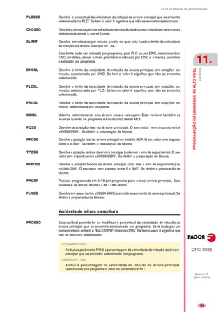Manual de programação
CNC 8035
PROGRAMAÇÃOEMLINGUAGEMDEALTONIVEL
Variáveis
11.
MODELO ·T·
(SOFT V16.1X)
183
PLCSSO Devolve o percentual da velocidade de rotação da árvore principal que se encontra
selecionada no PLC. Se tem o valor 0 significa que não se encontra selecionado.
CNCSSO Devolveapercentagemdavelocidadederotaçãodaárvoreprincipalqueseencontra
selecionada desde o painel frontal.
SLIMIT Devolve, em rotações por minuto, o valor no qual está fixado o limite de velocidade
de rotação da árvore principal no CNC.
Este limite pode ser indicado por programa, pelo PLC ou por DNC, selecionando o
CNC um deles, sendo o mais prioritário o indicado por DNC e o menos prioritário
o indicado por programa.
DNCSL Devolve o limite da velocidade de rotação da árvore principal, em rotações por
minuto, selecionada por DNC. Se tem o valor 0 significa que não se encontra
selecionado.
PLCSL Devolve o limite da velocidade de rotação da árvore principal, em rotações por
minuto, selecionada por PLC. Se tem o valor 0 significa que não se encontra
selecionado.
PRGSL Devolve o limite da velocidade de rotação da árvore principal, em rotações por
minuto, selecionada por programa.
MDISL Máxima velocidade do eixo-árvore para a usinagem. Esta variável também se
atualiza quando se programa a função G92 desde MDI.
POSS Devolve a posição real da árvore principal. O seu valor vem imposto entre
±99999.9999°. Se detém a preparação de blocos.
RPOSS Devolve a posição real da árvore principal no módulo 360º. O seu valor vem imposto
entre 0 e 360º. Se detém a preparação de blocos.
TPOSS Devolve a posição teórica da árvore principal (cota real + erro de seguimento). O seu
valor vem imposto entre ±99999.9999°. Se detém a preparação de blocos.
RTPOSS Devolve a posição teórica da árvore principal (cota real + erro de seguimento) no
módulo 360º. O seu valor vem imposto entre 0 e 360º. Se detém a preparação de
blocos.
PRGSP Posição programada em M19 por programa para o eixo-árvore principal. Esta
variável é de leitura desde o CNC, DNC e PLC.
FLWES Devolve em graus (entre ±99999.9999) o erro de seguimento da árvore principal. Se
detém a preparação de blocos.
Variáveis de leitura e escritura
PRGSSO Esta variável permite ler ou modificar o percentual da velocidade de rotação da
árvore principal que se encontra selecionada por programa. Será dado por um
número inteiro entre 0 e "MAXSOVR" (máximo 255). Se tem o valor 0 significa que
não se encontra selecionado.
(P110=PRGSSO)
Atribui ao parâmetro P110 a percentagem da velocidade de rotação da árvore
principal que se encontra selecionada por programa.
(PRGSSO=P111)
Atribui à percentagem da velocidade de rotação da árvore principal
selecionada por programa o valor do parâmetro P111.
 
