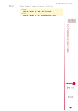 Manual de programação
CNC 8035
PROGRAMAÇÃOEMLINGUAGEMDEALTONIVEL
Variáveis
11.
MODELO ·T·
(SOFT V16.1X)
185
PLCMMn Esta variável permite ler ou modificar a marca (n) do autômato.
(PLMM4=1)
Coloca no ·1· a marca M4 e deixa o resto como estiver.
(PLCM4=1)
Coloca no ·1· a marca M4 e no ·0· as 31 seguintes (M5 a M35).
 