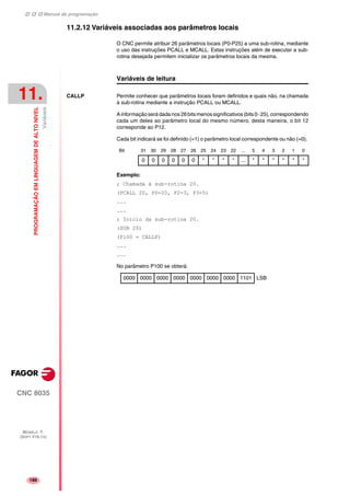 Manual de programação
CNC 8035
11.
PROGRAMAÇÃOEMLINGUAGEMDEALTONIVEL
Variáveis
MODELO ·T·
(SOFT V16.1X)
186
11.2.12 Variáveis associadas aos parâmetros locais
O CNC permite atribuir 26 parâmetros locais (P0-P25) a uma sub-rotina, mediante
o uso das instruções PCALL e MCALL. Estas instruções além de executar a sub-
rotina desejada permitem inicializar os parâmetros locais da mesma.
Variáveis de leitura
CALLP Permite conhecer que parâmetros locais foram definidos e quais não, na chamada
à sub-rotina mediante a instrução PCALL ou MCALL.
Ainformaçãoserá dada nos26bitsmenossignificativos(bits0··25),correspondendo
cada um deles ao parâmetro local do mesmo número, desta maneira, o bit 12
corresponde ao P12.
Cada bit indicará se foi definido (=1) o parâmetro local correspondente ou não (=0).
Exemplo:
; Chamada à sub-rotina 20.
(PCALL 20, P0=20, P2=3, P3=5)
...
...
; Inicio da sub-rotina 20.
(SUB 20)
(P100 = CALLP)
...
...
No parâmetro P100 se obterá:
Bit 31 30 29 28 27 26 25 24 23 22 ... 5 4 3 2 1 0
0 0 0 0 0 0 * * * * ... * * * * * *
0000 0000 0000 0000 0000 0000 0000 1101 LSB
 