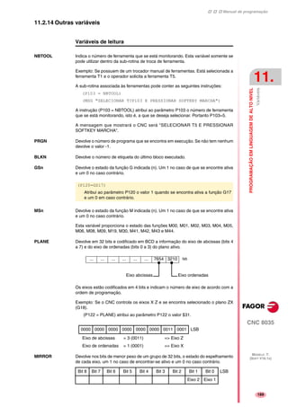Manual de programação
CNC 8035
PROGRAMAÇÃOEMLINGUAGEMDEALTONIVEL
Variáveis
11.
MODELO ·T·
(SOFT V16.1X)
189
11.2.14 Outras variáveis
Variáveis de leitura
NBTOOL Indica o número de ferramenta que se está monitorando. Esta variável somente se
pode utilizar dentro da sub-rotina de troca de ferramenta.
Exemplo: Se possuem de um trocador manual de ferramentas. Está selecionada a
ferramenta T1 e o operador solicita a ferramenta T5.
A sub-rotina associada às ferramentas pode conter as seguintes instruções:
(P103 = NBTOOL)
(MSG "SELECIONAR T?P103 E PRESSIONAR SOFTKEY MARCHA")
A instrução (P103 = NBTOOL) atribui ao parâmetro P103 o número de ferramenta
que se está monitorando, isto é, a que se deseja selecionar. Portanto P103=5.
A mensagem que mostrará o CNC será "SELECIONAR T5 E PRESSIONAR
SOFTKEY MARCHA".
PRGN Devolve o número de programa que se encontra em execução. Se não tem nenhum
devolve o valor -1.
BLKN Devolve o número de etiqueta do último bloco executado.
GSn Devolve o estado da função G indicada (n). Um 1 no caso de que se encontre ativa
e um 0 no caso contrário.
MSn Devolve o estado da função M indicada (n). Um 1 no caso de que se encontre ativa
e um 0 no caso contrário.
Esta variável proporciona o estado das funções M00, M01, M02, M03, M04, M05,
M06, M08, M09, M19, M30, M41, M42, M43 e M44.
PLANE Devolve em 32 bits e codificado em BCD a informação do eixo de abcissas (bits 4
a 7) e do eixo de ordenadas (bits 0 a 3) do plano ativo.
Os eixos estão codificados em 4 bits e indicam o número de eixo de acordo com a
ordem de programação.
Exemplo: Se o CNC controla os eixos X Z e se encontra selecionado o plano ZX
(G18).
(P122 = PLANE) atribui ao parâmetro P122 o valor $31.
Eixo de abcissas = 3 (0011) => Eixo Z
Eixo de ordenadas = 1 (0001) => Eixo X
MIRROR Devolve nos bits de menor peso de um grupo de 32 bits, o estado do espelhamento
de cada eixo, um 1 no caso de encontrar-se ativo e um 0 no caso contrário.
(P120=GS17)
Atribui ao parâmetro P120 o valor 1 quando se encontra ativa a função G17
e um 0 em caso contrário.
0000 0000 0000 0000 0000 0000 0011 0001 LSB
... ... ... ... ... ... 7654 3210 lsb
Eixo ordenadasEixo abcissas
Bit 8 Bit 7 Bit 6 Bit 5 Bit 4 Bit 3 Bit 2 Bit 1 Bit 0 LSB
Eixo 2 Eixo 1
 
