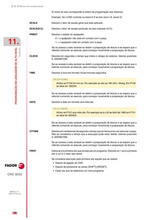 Manual de programação
CNC 8035
11.
PROGRAMAÇÃOEMLINGUAGEMDEALTONIVEL
Variáveis
MODELO ·T·
(SOFT V16.1X)
190
O nome do eixo corresponde à ordem de programação dos mesmos.
Exemplo: Se o CNC controla os eixos X Z se tem eixo1=X, eixo2=Z.
SCALE Devolve o fator de escala geral que está aplicado.
SCALE(X-C) Devolve o fator de escala particular do eixo indicado (X-C).
PRBST Devolve o estado do apalpador.
0 = o apalpador não está em contato com a peça.
1 = o apalpador está em contato com a peça.
Se se acessa a esta variável se detém a preparação de blocos e se espera que o
referido comando se execute, para começar novamente a preparação de blocos.
CLOCK Devolve em segundos o tempo que indica o relógio do sistema. Valores possíveis
0··4294967295.
Se se acessa a esta variável se detém a preparação de blocos e se espera que o
referido comando se execute, para começar novamente a preparação de blocos.
TIME Devolve a hora em formato horas-minutos-segundos.
Se se acessa a esta variável se detém a preparação de blocos e se espera que o
referido comando se execute, para começar novamente a preparação de blocos.
DATE Devolve a data em formato ano-mês-dia.
Se se acessa a esta variável se detém a preparação de blocos e se espera que o
referido comando se execute, para começar novamente a preparação de blocos.
CYTIME Devolve em centésimas de segundo o tempo que se transcorreu em executar a peça.
Não se contabiliza o tempo que a execução pode estar detida. Valores possíveis
0··4294967295.
Se se acessa a esta variável se detém a preparação de blocos e se espera que o
referido comando se execute, para começar novamente a preparação de blocos.
FIRST Indica se é a primeira vez que se executa um programa. Devolve um 1 se é a primeira
vez e um 0 o resto das vezes.
Se considera execução pela primeira vez aquela que se realize:
• Depois da ligação do CNC.
• Depois de pressionar as teclas [SHIFT]+[RESET].
• Cada vez que se seleciona um novo programa.
(P150=TIME)
Atribui ao P150 hh-mm-ss. Por exemplo se são as 18h 22m. 34seg. Em P150
se deve ter 182234.
(P151=DATE)
Atribui ao P151 ano-mês-dia. Por exemplo se é o 25 de Abril de 1992 em P151
se deve ter 920425.
 