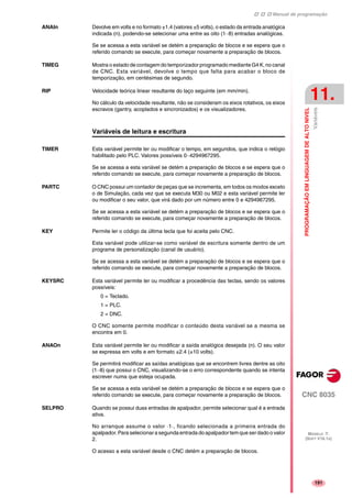 Manual de programação
CNC 8035
PROGRAMAÇÃOEMLINGUAGEMDEALTONIVEL
Variáveis
11.
MODELO ·T·
(SOFT V16.1X)
191
ANAIn Devolve em volts e no formato ±1.4 (valores ±5 volts), o estado da entrada analógica
indicada (n), podendo-se selecionar uma entre as oito (1··8) entradas analógicas.
Se se acessa a esta variável se detém a preparação de blocos e se espera que o
referido comando se execute, para começar novamente a preparação de blocos.
TIMEG Mostra o estado de contagem do temporizador programado mediante G4 K, no canal
de CNC. Esta variável, devolve o tempo que falta para acabar o bloco de
temporização, em centésimas de segundo.
RIP Velocidade teórica linear resultante do laço seguinte (em mm/min).
No cálculo da velocidade resultante, não se consideram os eixos rotativos, os eixos
escravos (gantry, acoplados e sincronizados) e os visualizadores.
Variáveis de leitura e escritura
TIMER Esta variável permite ler ou modificar o tempo, em segundos, que indica o relógio
habilitado pelo PLC. Valores possíveis 0··4294967295.
Se se acessa a esta variável se detém a preparação de blocos e se espera que o
referido comando se execute, para começar novamente a preparação de blocos.
PARTC O CNC possui um contador de peças que se incrementa, em todos os modos exceto
o de Simulação, cada vez que se executa M30 ou M02 e esta variável permite ler
ou modificar o seu valor, que virá dado por um número entre 0 e 4294967295.
Se se acessa a esta variável se detém a preparação de blocos e se espera que o
referido comando se execute, para começar novamente a preparação de blocos.
KEY Permite ler o código da última tecla que foi aceita pelo CNC.
Esta variável pode utilizar-se como variável de escritura somente dentro de um
programa de personalização (canal de usuário).
Se se acessa a esta variável se detém a preparação de blocos e se espera que o
referido comando se execute, para começar novamente a preparação de blocos.
KEYSRC Esta variável permite ler ou modificar a procedência das teclas, sendo os valores
possíveis:
0 = Teclado.
1 = PLC.
2 = DNC.
O CNC somente permite modificar o conteúdo desta variável se a mesma se
encontra em 0.
ANAOn Esta variável permite ler ou modificar a saída analógica desejada (n). O seu valor
se expressa em volts e em formato ±2.4 (±10 volts).
Se permitirá modificar as saídas analógicas que se encontrem livres dentre as oito
(1··8) que possui o CNC, visualizando-se o erro correspondente quando se intenta
escrever numa que esteja ocupada.
Se se acessa a esta variável se detém a preparação de blocos e se espera que o
referido comando se execute, para começar novamente a preparação de blocos.
SELPRO Quando se possui duas entradas de apalpador, permite selecionar qual é a entrada
ativa.
No arranque assume o valor ·1·, ficando selecionada a primeira entrada do
apalpador. Para selecionar a segunda entrada do apalpador tem que ser dado o valor
2.
O acesso a esta variável desde o CNC detém a preparação de blocos.
 
