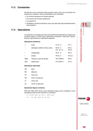 Manual de programação
CNC 8035
PROGRAMAÇÃOEMLINGUAGEMDEALTONIVEL
Constantes
11.
MODELO ·T·
(SOFT V16.1X)
193
11.3 Constantes
Se definem como constantes todos aqueles valores fixos que não podem ser
alterados por programa, sendo consideradas como constantes:
• Os números expressos em sistema decimal.
• Os números em formato hexadecimal.
• A constante PI.
• As tabelas e variáveis só de leitura, pois o seu valor não pode ser alterado dentro
dum programa.
11.4 Operadores
Um operador é um símbolo queindica os procedimentos matemáticosou lógicos que
se devem efetuar. O CNC possui operadores aritméticos, relacionais, lógicos,
binários, trigonométricos e operadores especiais.
Operadores aritméticos.
Operadores relacionais.
Operadores lógicos e binários.
NOT, OR, AND, XOR: Atuam como operadores lógicos entre condições e como
operadores binários entre variáveis ou constantes.
IF (FIRST AND GS1 EQ 1) GOTO N100
P5 = (P1 AND (NOT P2 OR P3))
+ soma. P1=3 + 4 P1=7
- subtração, também menos unária. P2=5 - 2
P3= -(2 * 3)
P2=3
P3=-6
* multiplicação. P4=2 * 3 P4=6
/ divisão. P5=9 / 2 P5=4.5
MOD módulo ou resto da divisão. P6=7 MOD 4 P6=3
EXP exponencial. P7=2 EXP 3 P7=8
EQ igual.
NE diferente.
GT maior que.
GE maior ou igual que.
LT menor que.
LE menor ou igual que.
 