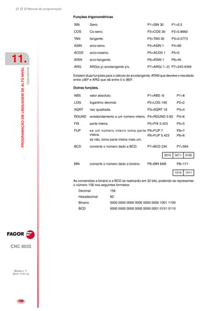 Manual de programação
CNC 8035
11.
PROGRAMAÇÃOEMLINGUAGEMDEALTONIVEL
Operadores
MODELO ·T·
(SOFT V16.1X)
194
Funções trigonométricas
Existem duas funções para o cálculo do arcotangente, ATAN que devolve o resultado
entre ±90º e ARG que dá entre 0 e 360º.
Outras funções.
As conversões a binário e a BCD se realizarão em 32 bits, podendo-se representar
o número 156 nos seguintes formatos:
Decimal 156
Hexadecimal 9C
Binario 0000 0000 0000 0000 0000 0000 1001 1100
BCD 0000 0000 0000 0000 0000 0001 0101 0110
SIN Seno P1=SIN 30 P1=0.5
COS Co-seno. P2=COS 30 P2=0.8660
TAN tangente. P3=TAN 30 P3=0.5773
ASIN arco-seno. P4=ASIN 1 P4=90
ACOS arco-coseno. P5=ACOS 1 P5=0
ATAN arco-tangente. P6=ATAN 1 P6=45
ARG ARG(x,y) arcotangente y/x. P7=ARG(-1,-2) P7=243.4349
ABS valor absoluto. P1=ABS -8 P1=8
LOG logaritmo decimal. P2=LOG 100 P2=2
SQRT raiz quadrada. P3=SQRT 16 P3=4
ROUND arredondamento a um número inteiro. P4=ROUND 5.83 P4=6
FIX parte inteira. P5=FIX 5.423 P5=5
FUP se um número inteiro toma parte
inteira.
se não, toma parte inteira mais um.
P6=FUP 7
P6=FUP 5.423
P6=7
P6=6
BCD converte o número dado a BCD. P7=BCD 234 P7=564
0010 0011 0100
BIN converte o número dado a binário. P8=BIN $AB P8=171
1010 1011
 
