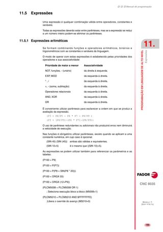 Manual de programação
CNC 8035
PROGRAMAÇÃOEMLINGUAGEMDEALTONIVEL
Expressões
11.
MODELO ·T·
(SOFT V16.1X)
195
11.5 Expressões
Uma expressão é qualquer combinação válida entre operadores, constantes e
variáveis.
Todas as expressões deverão estar entre parênteses, mas se a expressão se reduz
a um número inteiro podem-se eliminar os parênteses.
11.5.1 Expressões aritméticas
Se formam combinando funções e operadores aritméticos, binários e
trigonométricos com as constantes e variáveis da linguagem.
O modo de operar com estas expressões é estabelecido pelas prioridades dos
operadores e sua associatividade:
É conveniente utilizar parêntesis para esclarecer a ordem em que se produz a
avaliação da expressão.
(P3 = P4/P5 - P6 * P7 - P8/P9 )
(P3 = (P4/P5)-(P6 * P7)-(P8/P9))
O uso de parêntese redundantes ou adicionais não produzirá erros nem diminuirá
a velocidade de execução.
Nas funções é obrigatório utilizar parênteses, exceto quando se aplicam a uma
constante numérica, em cujo caso é opcional.
(SIN 45) (SIN (45)) ambas são válidas e equivalentes.
(SIN 10+5) é o mesmo que ((SIN 10)+5).
As expressões se podem utilizar também para referenciar os parâmetros e as
tabelas:
(P100 = P9)
(P100 = P(P7))
(P100 = P(P8 + SIN(P8 * 20)))
(P100 = ORGX 55)
(P100 = ORGX (12+P9))
(PLCM5008 = PLCM5008 OR 1)
; Seleciona execução bloco a bloco (M5008=1)
(PLCM5010 = PLCM5010 AND $FFFFFFFE)
;Libera o override do avanço (M5010=0)
Prioridade de maior a menor Associatividade
NOT, funções, - (unário) da direita à esquerda.
EXP, MOD da esquerda à direita.
* , / da esquerda à direita.
+, - (soma, subtração) da esquerda à direita.
Operadores relacionais da esquerda à direita.
AND, XOR da esquerda à direita.
OR da esquerda à direita.
 