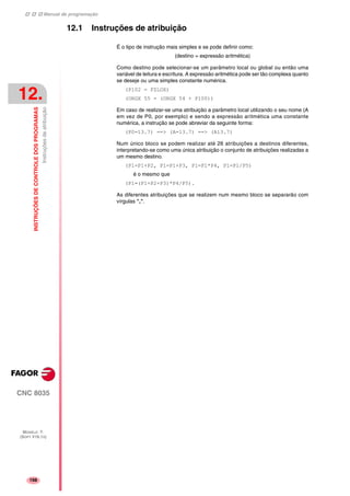 Manual de programação
CNC 8035
12.
INSTRUÇÕESDECONTROLEDOSPROGRAMAS
Instruçõesdeatribuição
MODELO ·T·
(SOFT V16.1X)
198
12.1 Instruções de atribuição
É o tipo de instrução mais simples e se pode definir como:
(destino = expressão aritmética)
Como destino pode selecionar-se um parâmetro local ou global ou então uma
variável de leitura e escritura. A expressão aritmética pode ser tão complexa quanto
se deseje ou uma simples constante numérica.
(P102 = FZLOX)
(ORGX 55 = (ORGX 54 + P100))
Em caso de realizar-se uma atribuição a parâmetro local utilizando o seu nome (A
em vez de P0, por exemplo) e sendo a expressão aritmética uma constante
numérica, a instrução se pode abreviar da seguinte forma:
(P0=13.7) ==> (A=13.7) ==> (A13.7)
Num único bloco se podem realizar até 26 atribuições a destinos diferentes,
interpretando-se como uma única atribuição o conjunto de atribuições realizadas a
um mesmo destino.
(P1=P1+P2, P1=P1+P3, P1=P1*P4, P1=P1/P5)
é o mesmo que
(P1=(P1+P2+P3)*P4/P5).
As diferentes atribuições que se realizem num mesmo bloco se separarão com
vírgulas ",".
 