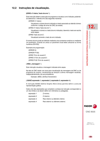 Manual de programação
CNC 8035
INSTRUÇÕESDECONTROLEDOSPROGRAMAS
Instruçõesdevisualização.
12.
MODELO ·T·
(SOFT V16.1X)
199
12.2 Instruções de visualização.
(ERRO nº inteiro,"texto de erro" )
Esta instrução detém a execução do programa e visualiza o erro indicado, podendo-
se selecionar o referido erro das seguintes maneiras:
(ERROR nº inteiro)
Visualizará o número de erro indicado e o texto associado ao referido número
conforme o código de erros do CNC (se existe).
(ERRO nº inteiro,"texto de erro" )
Visualizará o número e o texto de erro indicados, devendo o texto ser escrito
entre aspas.
(ERRO "texto de erro")
Visualizará somente o texto de erro indicado.
O número de erro pode ser definido mediante uma constante numérica ou mediante
um parâmetro. Cuando se utiliza un parámetro local debe utilizarse su forma
numérica (P0-P25).
Exemplos de programação:
(ERROR 5)
(ERROR P100)
(ERRO "Erro do usuario")
(ERRO 3 "Erro do usuario")
(ERRO P120 "Erro do usuario")
( MSG „mensagem“ )
Esta instrução visualiza a mensagem indicada entre aspas.
Na tela do CNC existe una zona para visualização de mensagens de DNC ou de
programa do usuário, visualizando-se sempre a última mensagem recebida,
independentemente, da sua procedência.
Exemplo: (MSG „Verificar ferramenta“)
( DGWZ expressão 1, expressão 2, expressão 3, expressão 4 )
A instrução DGWZ (Define Graphic Work Zone) permite definir a zona de
representação gráfica.
Cada uma das expressões que compõem a sintaxe da instrução correspondem a
um dos limites e se devem definir em milímetros ou polegadas.
expressão 1 Z mínimo
expressão 2 Z máximo
expressão 3 Raio interior ou diâmetro interior.
expressão 4 Raio exterior ou diâmetro exterior.
 