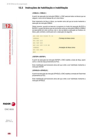 Manual de programação
CNC 8035
12.
INSTRUÇÕESDECONTROLEDOSPROGRAMAS
Instruçõesdehabilitaçãoeinabilitação
MODELO ·T·
(SOFT V16.1X)
200
12.3 Instruções de habilitação e inabilitação
( ESBLK e DSBLK )
A partir da execução da instrução ESBLK, o CNC executa todos os blocos que se
seguem, como se se tratasse de um único bloco.
Este tratamento de bloco a bloco, se mantém ativo até que se anule mediante a
execução da instrução DSBLK.
Desta maneira, quando se executa o programa no modo de operação BLOCO a
BLOCO, o grupo de blocos que se encontram entre as instruções ESBLK e DSBLK
se executarão em ciclo contínuo, isto é, não se deterá a execução ao finalizar um
bloco, pelo contrário, continuará com a execução do seguinte.
( ESTOP e DSTOP )
A partir da execução da instrução DSTOP, o CNC inabilita a tecla de Stop, assim
como o sinal de stop proveniente do PLC.
Esta inabilitação permanecerá ativa até que volte a ser habilitada mediante a
instrução ESTOP.
( EFHOLD e DFHOLD )
A partir da execução da instrução DFHOLD, o CNC inabilita a entrada de Feed-Hold
proveniente do PLC.
Esta inabilitação permanecerá ativa até que volte a ser habilitada mediante a
instrução EFHOLD.
G01 X30 Z10 F1000 T1 D1
(ESBLK) ; Começo do bloco único
G01 X20 Z10
G01 X20 Z20
G02 X10 Z30 I-10 K0
(DSBLK) ; Anulação do bloco único
G01 X10 Z40
M30
 