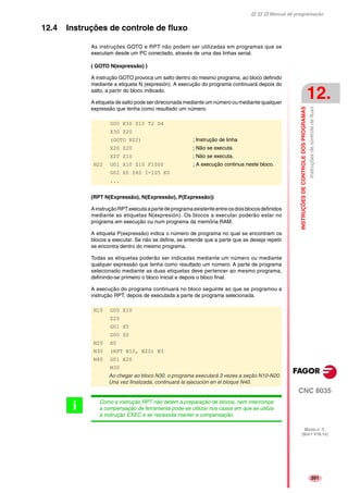 Manual de programação
CNC 8035
INSTRUÇÕESDECONTROLEDOSPROGRAMAS
Instruçõesdecontroledefluxo
12.
MODELO ·T·
(SOFT V16.1X)
201
12.4 Instruções de controle de fluxo
As instruções GOTO e RPT não podem ser utilizadas em programas que se
executam desde um PC conectado, através de uma das linhas serial.
( GOTO N(expressão) )
A instrução GOTO provoca um salto dentro do mesmo programa, ao bloco definido
mediante a etiqueta N (expresión). A execução do programa continuará depois do
salto, a partir do bloco indicado.
A etiqueta de salto pode ser direcionada mediante um número ou mediante qualquer
expressão que tenha como resultado um número.
(RPT N(Expressão), N(Expressão), P(Expressão))
AinstruçãoRPTexecutaapartedeprogramaexistenteentreosdoisblocosdefinidos
mediante as etiquetas N(expresión). Os blocos a executar poderão estar no
programa em execução ou num programa da memória RAM.
A etiqueta P(expressão) indica o número de programa no qual se encontram os
blocos a executar. Se não se define, se entende que a parte que se deseja repetir
se encontra dentro do mesmo programa.
Todas as etiquetas poderão ser indicadas mediante um número ou mediante
qualquer expressão que tenha como resultado um número. A parte de programa
selecionado mediante as duas etiquetas deve pertencer ao mesmo programa,
definindo-se primeiro o bloco inicial e depois o bloco final.
A execução do programa continuará no bloco seguinte ao que se programou a
instrução RPT, depois de executada a parte de programa selecionada.
G00 X30 Z10 T2 D4
X30 Z20
(GOTO N22) ; Instrução de linha
X20 Z20 ; Não se executa.
X20 Z10 ; Não se executa.
N22 G01 X10 Z10 F1000 ; A execução continua neste bloco.
G02 X0 Z40 I-105 K0
...
N10 G00 X10
Z20
G01 X5
G00 Z0
N20 X0
N30 (RPT N10, N20) N3
N40 G01 X20
M30
Ao chegar ao bloco N30, o programa executará 3 vezes a seção N10-N20.
Una vez finalizada, continuará la ejecución en el bloque N40.
Como a instrução RPT não detém a preparação de blocos, nem interrompe
a compensação de ferramenta pode-se utilizar nos casos em que se utiliza
a instrução EXEC e se necessita manter a compensação.
i
 