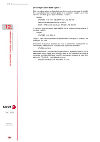 Manual de programação
CNC 8035
12.
INSTRUÇÕESDECONTROLEDOSPROGRAMAS
Instruçõesdecontroledefluxo
MODELO ·T·
(SOFT V16.1X)
202
( IF condição<ação1> ELSE <ação2> )
Esta instrução analisa a condição dada, que deverá ser uma expressão de relação.
Se a condição é correta (resultado igual a 1), se executará a <acção1>, e em caso
contrário (resultado igual a 0) se executará a <accão2>.
Exemplo:
(IF (P8 EQ 12.8) CALL 3 ELSE PCALL 5, A2, B5, D8)
Se P8=12.8 executa a instrução (CALL3)
Se P8<>12.8 executa a instrução (PCALL 5, A2, B5, D8)
A instrução pode não possuir a parte ELSE, isto é, será suficiente programar IF
condição <ação1>.
Exemplo:
(IF (P8 EQ 12.8) CALL 3)
<ação1> como <ação2> poderão ser expressões ou instruções, a excepção das
instruções IF e SUB.
Em virtude de que num bloco de alto nível os parâmetros locais podem ser
denominados mediante letras, se podem obter expressões deste tipo:
(IF (E EQ 10) M10)
Quando se cumpra a condição de que o parâmetro P5 (E) tenha o valor 10, não se
executará a função auxiliar M10, já que um bloco de alto nível não pode dispor de
comandos em código ISO. Neste caso M10 representa a atribuição do valor 10 ao
parâmetro P12, isto é, o mesmo que programar:
(IF (E EQ 10) M10) ou (IF (P5 EQ 10) P12=10)
 