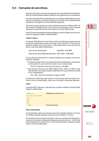 Manual de programação
CNC 8035
INSTRUÇÕESDECONTROLEDOSPROGRAMAS
Instruçõesdesub-rotinas.
12.
MODELO ·T·
(SOFT V16.1X)
203
12.5 Instruções de sub-rotinas.
Se chama sub-rotina a uma parte de programa que, convenientemente identificada,
pode ser chamada desde qualquer posição de um programa para a sua execução.
Uma sub-rotina pode estar armazenada como um programa independente ou como
parte de um programa, e pode ser chamada uma ou várias vezes, desde diferentes
posições de um programa ou desde diferentes programas.
Somente se podem executar sub-rotinas existentes na memória RAM do CNC. Por
isso, quando se deseja executar uma sub-rotina armazenada num PC conectado
através de uma das linhas serial, deve copiá-la à memória RAM do CNC.
Se a sub-rotina é demasiado grande para passá-la à memória RAM, converter a sub-
rotina em programa e utilizar a instrução EXEC.
( SUB nº inteiro )
A instrução SUB define como sub-rotina o conjunto de blocos de programa que se
encontram programados a seguir, até atingir a sub-rotina RET. A sub-rotina se
identifica mediante um número inteiro, o qual também define o tipo de sub-rotina
geral ou sub-rotina OEM (de fabricante).
As sub-rotinas do fabricante têm o mesmo tratamento que as gerais, mas com as
seguintes restrições.
• Somente se podem definir nos programas próprios de fabricante, os que levam
o atributo [O]. Em caso contrário se mostra o erro correspondente.
Erro 63 : Programar número de sub-rotina de 1 até 9999.
• Para executar uma sub-rotina OEM mediante CALL, PCALL ou MCALL, esta
deve de estar num programa próprio do fabricante. Em caso contrário se mostra
o erro correspondente.
Erro 1255 : Sub-rotina restringida a programa OEM.
Na memória do CNC não podem existir ao mesmo tempo duas sub-rotinas com o
mesmo número de identificação, mesmo que pertençam a programas diferentes.
( RET )
A instrução RET indica que a sub-rotina que se definiu mediante a instrução SUB,
finaliza no referido bloco.
(CALL (expressão)).
A instrução CALL realiza uma chamada à sub-rotina indicada mediante um número
ou mediante qualquer expressão que tenha como resultado um número.
Em virtude que de um programa principal, ou de uma sub-rotina se pode chamar a
umasub-rotina,destaaumasegunda,dasegundaaumaterceira,etc...,oCNClimita
estas chamadas até o máximo de 15 níveis de sobreposição, podendo-se repetir
cada um dos níveis 9999 vezes.
Faixa de sub-rotinas gerais SUB 0000 - SUB 9999
Faixa de sub-rotinas OEM (de fabricante) SUB 10000 - SUB 20000
(SUB 12) ; Definição da sub-rotina 12
G91 G01 XP0 F5000
ZP1
XP0
ZP1
( RET ) ; Fim de sub-rotina
 