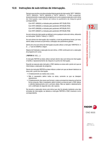Manual de programação
CNC 8035
INSTRUÇÕESDECONTROLEDOSPROGRAMAS
Instruçõesdesub-rotinasdeinterrupção.
12.
MODELO ·T·
(SOFT V16.1X)
207
12.6 Instruções de sub-rotinas de interrupção.
Semprequeseativaumadasentradaslógicasgeraisdeinterrupção"INT1"(M5024),
"INT2" (M5025), "INT3" (M5026) o "INT4" (M5027), o CNC suspende,
temporariamente, a execução do programa em curso e passa a executar a sub-rotina
de interrupção, cujo número se indica no parâmetro de máquina geral
correspondente.
Com INT1 (M5024) a indicada pelo parâmetro INT1SUB (P35)
Com INT2 (M5025) a indicada pelo parâmetro INT2SUB (P36)
Com INT3 (M5026) a indicada pelo parâmetro INT3SUB (P37)
Com INT4 (M5027) a indicada pelo parâmetro INT4SUB (P38)
As sub-rotinas de interrupção se definem como qualquer outra sub-rotina, utilizando
as instruções "(SUB nº inteiro)" e "(RET)".
As sub-rotinas de interrupção não mudarão o nível de parâmetros locais, por isso,
dentro delas somente se permitirá a utilização dos parâmetros globais.
Dentro de uma sub-rotina de interrupção se pode utilizar a instrução "(REPOS X, Y,
Z, ....)" que se detalha a seguir.
Depois de finalizada a execução da sub-rotina, o CNC continuará com a execução
do programa em curso.
( REPOS X, Y, Z, ... )
A instrução REPOS se deve utilizar sempre dentro das sub-rotinas de interrupção
e facilita o reposicionamento da máquina no ponto de interrupção.
Quando se executa esta instrução o CNC desloca os eixos até o ponto em que se
interrompeu a execução do programa.
Dentro da instrução REPOS se deve indicar a ordem em que se devem deslocar os
eixos até o ponto de interrupção.
• O deslocamento se realiza eixo a eixo.
• Não é necessário definir todos os eixos, somente os que se desejam
reposicionar.
• O deslocamento dos eixos que formam o plano principal da máquina se fará de
forma conjunta. Não é necessário definir ambos os eixos já que o CNC efetua
o referido deslocamento com o primeiro deles. Não se repete o deslocamento
com a definição do segundo eixo, ele o ignora.
Se durante a execução duma sub-rotina que não foi ativada mediante uma das
entradas de interrupção, se detecta a instrução REPOS o CNC mostrará o erro
correspondente.
 