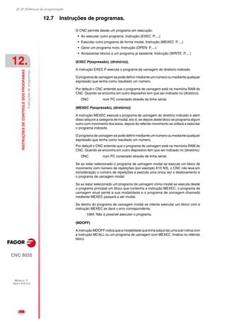 Manual de programação
CNC 8035
12.
INSTRUÇÕESDECONTROLEDOSPROGRAMAS
Instruçõesdeprogramas.
MODELO ·T·
(SOFT V16.1X)
208
12.7 Instruções de programas.
O CNC permite desde um programa em execução:
• Ao executar outro programa. Instrução (EXEC P.....)
• Executar outro programa de forma modal. Instrução (MEXEC P.....)
• Gerar um programa novo. Instrução (OPEN P.....)
• Acrescentar blocos a um programa já existente. Instrução (WRITE P.....)
(EXEC P(expressão), (diretório)).
A instrução EXEC P executa o programa de usinagem do diretório indicado.
Oprograma de usinagemsepode definirmedianteumnúmerooumediantequalquer
expressão que tenha como resultado um número.
Por default o CNC entende que o programa de usinagem está na memória RAM do
CNC. Quando se encontra em outro dispositivo tem que ser indicado no (diretório).
DNC num PC conectado através da linha serial.
(MEXEC P(expressão), (diretório))
A instrução MEXEC executa o programa de usinagem do diretório indicado e além
disso adquire a categoria de modal, isto é, se depois deste bloco se programa algum
outro com movimento dos eixos, depois do referido movimento se voltará a executar
o programa indicado.
Oprograma de usinagemsepode definirmedianteumnúmerooumediantequalquer
expressão que tenha como resultado um número.
Por default o CNC entende que o programa de usinagem está na memória RAM do
CNC. Quando se encontra em outro dispositivo tem que ser indicado no (diretório):
DNC num PC conectado através da linha serial.
Se ao estar selecionado o programa de usinagem modal se executa um bloco de
movimento com número de repetições (por exemplo X10 N3), o CNC não leva em
consideração o número de repetições e executa uma única vez o deslocamento e
o programa de usinagem modal.
Se ao estar selecionado um programa de usinagem como modal se executa desde
o programa principal um bloco que contenha a instrução MEXEC, o programa de
usinagem atual perde a sua modalidade e o programa de usinagem chamado
mediante MEXEC passará a ser modal.
Se dentro do programa de usinagem modal se intenta executar um bloco com a
instrução MEXEC se dará o erro correspondente.
1064: Não é possível executar o programa.
(MDOFF)
AinstruçãoMDOFFindicaqueamodalidadequetinhaadquiridoumasub-rotinacom
a instrução MCALL ou um programa de usinagem com MEXEC, finaliza no referido
bloco.
 
