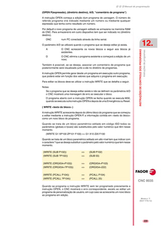 Manual de programação
CNC 8035
INSTRUÇÕESDECONTROLEDOSPROGRAMAS
Instruçõesdeprogramas.
12.
MODELO ·T·
(SOFT V16.1X)
209
(OPEN P(expressão), (diretório destino), A/D, "comentário de programa")
A instrução OPEN começa a edição dum programa de usinagem. O número do
referido programa virá indicado mediante um número ou mediante qualquer
expressão que tenha como resultado um número.
Por default o novo programa de usinagem editado se armazena na memória RAM
do CNC. Para armazená-lo em outro dispositivo tem que ser indicado no (diretório
destino).
DNC num PC conectado através da linha serial.
O parâmetro A/D se utilizará quando o programa que se deseja editar já exista.
A O CNC acrescenta os novos blocos a seguir aos blocos já
existentes.
D O CNC elimina o programa existente e começará a edição de um
novo.
Também é possível, se se deseja, associar um comentário de programa que
posteriormente será visualizado junto a ele no diretório de programas.
A instrução OPEN permite gerar desde um programa em execução outro programa,
que poderá estar em função dos valores que adquira o programa em execução.
Para editar os blocos deve-se utilizar a instrução WRITE que se detalha a seguir.
Notas:
Se o programa que se deseja editar existe e não se definem os parâmetros A/D
o CNC mostrará uma mensagem de erro ao executar o bloco.
O programa aberto com a instrução OPEN se fecha quando se executa M30,
quando se executa outrainstrução OPENe depois de umaEmergência ou Reset.
( WRITE <texto do bloco> )
A instrução WRITE acrescenta depois do último bloco do programa que se começou
a editar mediante a instrução OPEN P, a informação contida em <texto do bloco>
como um novo bloco do programa.
Quando se trata de um bloco paramétrico editado em código ISO todos os
parâmetros (globais e locais) são substituídos pelo valor numérico que têm nesse
momento.
(WRITE G1 XP100 ZP101 F100) => G1 X10 Z20 F100
Quando se trata de um bloco paramétrico editado em alto nível tem que indicar com
o caractere ?quesedeseja substituiroparâmetropelovalornuméricoquetemnesse
momento.
Quando se programa a instrução WRITE sem ter programado previamente a
instrução OPEN, o CNC mostrará o erro correspondente, exceto ao editar um
programa de personalização de usuário, em cujo caso se acrescenta um novo bloco
ao programa em edição.
(WRITE (SUB P102)) => (SUB P102)
(WRITE (SUB ?P102)) => (SUB 55)
(WRITE (ORGX54=P103)) => (ORGX54=P103)
(WRITE (ORGX54=?P103)) => (ORGX54=222)
(WRITE (PCALL P104)) => (PCALL P104)
(WRITE (PCALL ?P104)) => (PCALL 25)
 