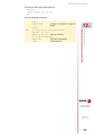 Manual de programação
CNC 8035
INSTRUÇÕESDECONTROLEDOSPROGRAMAS
Instruçõesdeprogramas.
12.
MODELO ·T·
(SOFT V16.1X)
211
Uma forma de utilizar neste exemplo poderá ser:
G00 X0 Z0
(PCALL 2, A0.01, B0, C100, D1)
M30
Sub-rotina de geração do programa.
(SUB 2)
(OPEN P12345) ; Começa a execução do programa
P12345
(P4=P1)
N100 (IF (P4+P3 GE P2) P4=P2 ELSE P4=P4+P3)
(P5=-(P0 * P4 * P4))
(WRITE G01 XP4 ZP5) ; Bloco de movimento
(IF (P4 NE P2) GOTO N100)
(WRITE M30) ; Bloco de fim de programa
( RET ) ; Fim de sub-rotina
 