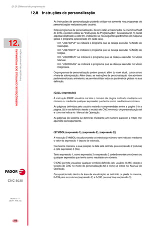 Manual de programação
CNC 8035
12.
INSTRUÇÕESDECONTROLEDOSPROGRAMAS
Instruçõesdepersonalização
MODELO ·T·
(SOFT V16.1X)
212
12.8 Instruções de personalização
As instruções de personalização poderão utilizar-se somente nos programas de
personalização realizados pelo usuário.
Estes programas de personalização, devem estar armazenados na memória RAM
do CNC, e podem utilizar as "Instruções de Programação". Se executarão no canal
especial destinado a este fim, indicando-se nos seguintes parâmetros de máquina
gerais o programa selecionado em cada caso.
Em "USERDPLY" se indicará o programa que se deseja executar no Modo de
Execução.
Em "USEREDIT" se indicará o programa que se deseja executar no Modo de
Edição.
Em "USERMAN" se indicará o programa que se deseja executar no Modo
Manual.
Em "USERDIAG" se indicará o programa que se deseja executar no Modo
Diagnoses.
Os programas de personalização podem possuir, além do nível atual, outros cinco
níveis de sobreposição. Além disso, as instruções de personalização não admitem
parâmetros locais, entretanto, se permite utilizar todos os parâmetros globais na sua
definição.
(CALL (expressão))
A instrução PAGE visualiza na tela o número de página indicado mediante um
número ou mediante qualquer expressão que tenha como resultado um número.
As páginas definidas pelo usuário estarão compreendidas entre a página 0 e a
página 255 e se definirão desde o teclado do CNC em modo de personalização tal
e como se indica no Manual de Operação.
As páginas do sistema se definirão mediante um número superior a 1000. Ver
apêndice correspondente.
(SYMBOL (expressão 1), (expressão 2), (expressão 3))
A instrução SYMBOL visualiza na tela o símbolocujo número vem indicado mediante
o valor da expressão 1 depois de valorada.
Da mesma maneira, a sua posição na tela está definida pela expressão 2 (coluna)
e pela expressão 3 (fila).
Tanto expressão 1, como expressão 2 e expressão 3 poderão conter um número ou
qualquer expressão que tenha como resultado um número.
O CNC permite visualizar qualquer símbolo definido pelo usuário (0-255) desde o
teclado do CNC no modo de personalização tal e como se indica no Manual de
Operação.
Para posicioná-lo dentro da área de visualização se definirão os pixels da mesma,
0-639 para as colunas (expressão 2) e 0-335 para as filas (expressão 3).
 