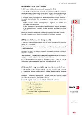 Manual de programação
CNC 8035
INSTRUÇÕESDECONTROLEDOSPROGRAMAS
Instruçõesdepersonalização
12.
MODELO ·T·
(SOFT V16.1X)
213
(IB (expressão) = INPUT "texto", formato)
O CNC possui de 26 variáveis de entrada de dados (IB0-IB25).
A instrução IB visualiza na janela de entrada de dados o texto indicado e armazena
na variável de entrada indicada mediante um número ou mediante qualquer
expressão que tenha como resultado um número, o dado introduzido pelo usuário.
A espera de introdução de dados se realizará somente quando se programe o
formato do dado solicitado. Este formato poderá ter sinal, de parte inteira e parte
decimal.
Se tem o sinal "-" admitirá valores positivos e negativos, e se não tem sinal
admitirá só valores positivos.
A parte inteira indica o número máximo de dígitos inteiros (0-6) que se desejam.
A parte decimal indica o número máximo de dígitos decimais (0-5) que se
desejam.
Quando se programa sem formato numérico, por exemplo (IB1 = INPUT "texto"), a
instrução visualiza o texto indicado e não espera a introdução de dados.
(ODW (expressão 1), (expressão 2), (expressão 3))
A instrução ODW define e desenha na tela uma janela de cor branca e dimensões
fixas (1 fila x 14 colunas).
Cadajanelacontémumnúmeroassociadoquevemindicadopelovalordaexpressão
1 depois de valorada.
Da mesma maneira, a sua posição na tela está definida pela expressão 2 (fila) e pela
expressão 3 (coluna).
Tanto expressão 1, como expressão 2 e expressão 3 poderão conter um número ou
qualquer expressão que tenha como resultado um número.
O CNC permite definir 26 janelas (0-25) e posicioná-las dentro da área de
visualização, dispondo para isso de 21 filas (0-20) e 80 colunas (0-79).
(DW (expressão 1) = (expressão 2), DW (expressão 3) = (expressão 4), ... )
A instrução DW visualiza na janela indicada pelo valor da expressão 1, expressão
3, .. e depois de valorada, o dado numérico indicado pela expressão 2, expressão
4, ....
Expressão 1, expressão 2, expressão 3, .... poderão conter um número ou qualquer
expressão que tenha como resultado um número.
O exemplo seguinte mostra uma visualização dinâmica de variáveis:
(ODW 1, 6, 33)
; Define a janela de dados 1
(ODW 2, 14, 33)
; Define a janela de dados 2
N10 (DW1=DATE, DW2=TIME)
; Visualiza a data na janela 1 e a hora na 2
(GOTO N10)
 