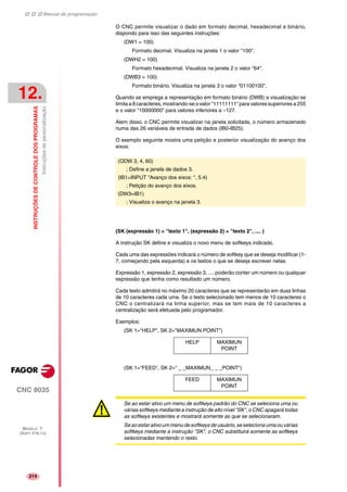 Manual de programação
CNC 8035
12.
INSTRUÇÕESDECONTROLEDOSPROGRAMAS
Instruçõesdepersonalização
MODELO ·T·
(SOFT V16.1X)
214
O CNC permite visualizar o dado em formato decimal, hexadecimal e binário,
dispondo para isso das seguintes instruções:
(DW1 = 100)
Formato decimal. Visualiza na janela 1 o valor "100".
(DWH2 = 100)
Formato hexadecimal. Visualiza na janela 2 o valor "64".
(DWB3 = 100)
Formato binário. Visualiza na janela 3 o valor "01100100".
Quando se emprega a representação em formato binário (DWB) a visualização se
limita a 8 caracteres, mostrando-se o valor "11111111" para valores superiores a 255
e o valor "10000000" para valores inferiores a –127.
Alem disso, o CNC permite visualizar na janela solicitada, o número armazenado
numa das 26 variáveis de entrada de dados (IB0-IB25).
O exemplo seguinte mostra uma petição e posterior visualização do avanço dos
eixos:
(SK (expressão 1) = "texto 1", (expressão 2) = "texto 2", .... )
A instrução SK define e visualiza o novo menu de softkeys indicado.
Cada uma das expressões indicará o número de softkey que se deseja modificar (1-
7, começando pela esquerda) e os textos o que se deseja escrever nelas.
Expressão 1, expressão 2, expressão 3, .... poderão conter um número ou qualquer
expressão que tenha como resultado um número.
Cada texto admitirá no máximo 20 caracteres que se representarão em duas linhas
de 10 caracteres cada uma. Se o texto selecionado tem menos de 10 caracteres o
CNC o centralizará na linha superior, mas se tem mais de 10 caracteres a
centralização será efetuada pelo programador.
Exemplos:
(SK 1="HELP", SK 2="MAXIMUN POINT")
(SK 1="FEED", SK 2=" _ _MAXIMUN_ _ _POINT")
(ODW 3, 4, 60)
; Define a janela de dados 3.
(IB1=INPUT "Avanço dos eixos: ", 5.4)
; Petição do avanço dos eixos.
(DW3=IB1)
; Visualiza o avanço na janela 3.
HELP MAXIMUN
POINT
FEED MAXIMUN
POINT
Se ao estar ativo um menu de softkeys padrão do CNC se seleciona uma ou
várias softkeys mediante a instrução de alto nível "SK", o CNC apagará todas
as softkeys existentes e mostrará somente as que se selecionaram.
Se ao estar ativo um menu de softkeys de usuário, se seleciona uma ou várias
softkeys mediante a instrução "SK", o CNC substituirá somente as softkeys
selecionadas mantendo o resto.
 