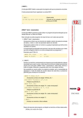 Manual de programação
CNC 8035
INSTRUÇÕESDECONTROLEDOSPROGRAMAS
Instruçõesdepersonalização
12.
MODELO ·T·
(SOFT V16.1X)
215
( WKEY )
A instrução WKEY detém a execução do programa até que se pressione uma tecla.
A tecla pressionada ficará registrada na variável KEY.
(WBUF "texto", (expressão))
A instrução WBUF somente se pode utilizar no programa de personalização que se
deseja executar no Modo de Edição.
Esta instrução se pode programar de duas formas e em cada caso permite:
• (WBUF "texto", (expressão))
Acrescenta ao bloco que se encontra em edição e dentro da janela de entrada
de dados, o texto e o valor da expressão depois de valorada.
(Expressão) poderá conter um número ou qualquer expressão que tenha como
resultado um número.
A programação da expressão será opcional, mas isso não acontece com o texto
que será obrigatório defini-lo, se não se deseja texto se programará "".
Exemplos para P100=10:
• ( WBUF )
Introduz na memória, acrescentando ao programa que se está editando e depois
da posição que ocupa o cursor, o bloco que se encontra em edição (previamente
escrito com instruções "(WBUF "texto", (expressão))"). Além disso, elimina o
buffer de edição, deixando-o preparado para uma nova edição de bloco.
Isto possibilita ao usuário editar um programa completo, sem a necessidade de
abandonar o modo de edição de usuário depois de cada bloco e pressionar
[ENTER] para introduzi-lo na memória.
Depois de executar este programa, se dispõe na memória um bloco deste estilo:
(PCALL 25, A=23.5, B=-2.25)
...
( WKEY ) ; Espera tecla
(IF KEY EQ $FC00 GOTO N1000) ; Quando se foi pulsada a tecla F1
continua em N1000
...
(WBUF "X", P100) => X10
(WBUF "X P100") => X P100
(WBUF "( PCALL 25,")
; Acrescenta ao bloco em edição "(PCALL 25, ".
(IB1=INPUT "Parâmetro A:",-5.4)
; Petição do parâmetro A.
(WBUF "A=", IB1)
; Acrescenta ao bloco em edição "A = (valor introduzido)".
(IB2=INPUT "Parâmetro B: ", -5.4)
; Petição do parâmetro B.
(WBUF ", B=", IB2)
; Acrescenta ao bloco em edição "B = (valor introduzido)".
(WBUF ")")
; Acrescenta ao bloco em edição ")".
( WBUF )
; Introduz na memória o bloco editado.
...
 