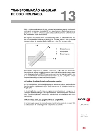 219
CNC 8035
MODELO ·T·
(SOFT V16.1X)
13
TRANSFORMAÇÃO ANGULAR
DE EIXO INCLINADO.
Com a transformação angular de eixo inclinado se conseguem realizar movimentos
ao longo de um eixo que não está a 90º com respeito a outro. Os deslocamentos se
programam no sistema cartesiano e para realizar os deslocamentos se transformam
em movimentos sobre os eixos reais.
Em algumas máquinas os eixos não estão configurados ao estilo cartesiano, mas
sim formam ângulos diferentes de 90º entre si. Um caso típico é o eixo X de torno
que por motivos de robustez não forma 90º com o eixo Z, e tem outro valor.
Para poder programar no sistema cartesiano (Z-X), tem que ativar uma
transformação angular de eixo inclinado, que converta os movimentos aos eixos
reaisnãoperpendiculares(Z-X'). Desta maneira,ummovimento programadono eixo
X se transforma em movimentos sobre os eixos Z-X'; isto é, se passa a fazer
movimentos ao longo do eixo Z e do eixo angular X'.
Ativação e desativação da transformação angular.
O CNC não assume nenhuma transformação depois da ligação; a ativação das
transformações angulares se realiza desde o programa de usinagem mediante a
função G46.
A desativação das transformações angulares se realiza desde o programa de
usinagem mediante a função G46. Opcionalmente, também se poderá "congelar"
uma transformação para deslocar o eixo angular, programando em cotas
cartesianas.
Influência do reset, do apagamento e da função M30.
A transformação angular de eixo inclinado se mantém ativa depois de um reset, M30
e incluso depois de um desligamento e ligamento do controle.
Z
X'
X
X Eixo cartesiano.
X' Eixo angular.
Z Eixo ortogonal.
 