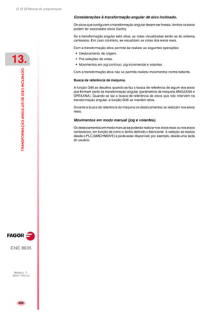 Manual de programação
CNC 8035
13.
TRANSFORMAÇÃOANGULARDEEIXOINCLINADO.
MODELO ·T·
(SOFT V16.1X)
220
Considerações à transformação angular de eixo inclinado.
Os eixos que configuram a transformação angular devem ser lineais. Ambos os eixos
podem ter associados eixos Gantry.
Se a transformação angular está ativa, as cotas visualizadas serão as do sistema
cartesiano. Em caso contrário, se visualizam as cotas dos eixos reais.
Com a transformação ativa permite-se realizar as seguintes operações:
• Deslocamento de origem.
• Pré-seleções de cotas.
• Movimentos em jog contínuo, jog incremental e volantes.
Com a transformação ativa não se permite realizar movimentos contra batente.
Busca de referência de máquina.
A função G46 se desativa quando se faz a busca de referência de algum dos eixos
que formam parte da transformação angular (parâmetros de máquina ANGAXNA e
ORTAXNA). Quando se faz a busca de referência de eixos que não intervém na
transformação angular, a função G46 se mantém ativa.
Durante a busca de referência de máquina os deslocamentos se realizam nos eixos
reais.
Movimentos em modo manual (jog e volantes).
Os deslocamentosemmodo manual sepoderão realizarnoseixosreaisou nos eixos
cartesianos, em função de como o tenha definido o fabricante. A seleção se realiza
desde o PLC (MACHMOVE) e pode estar disponível, por exemplo, desde uma tecla
do usuário.
 