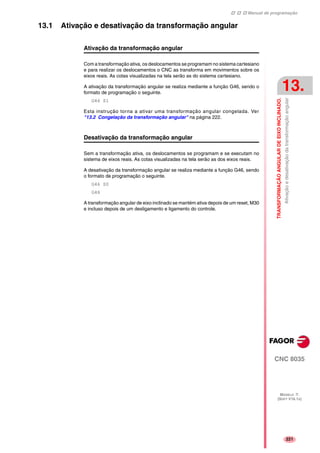 Manual de programação
CNC 8035
TRANSFORMAÇÃOANGULARDEEIXOINCLINADO.
Ativaçãoedesativaçãodatransformaçãoangular
13.
MODELO ·T·
(SOFT V16.1X)
221
13.1 Ativação e desativação da transformação angular
Ativação da transformação angular
Com a transformação ativa, os deslocamentos se programam no sistema cartesiano
e para realizar os deslocamentos o CNC as transforma em movimentos sobre os
eixos reais. As cotas visualizadas na tela serão as do sistema cartesiano.
A ativação da transformação angular se realiza mediante a função G46, sendo o
formato de programação o seguinte.
G46 S1
Esta instrução torna a ativar uma transformação angular congelada. Ver
"13.2 Congelação da transformação angular" na página 222.
Desativação da transformação angular
Sem a transformação ativa, os deslocamentos se programam e se executam no
sistema de eixos reais. As cotas visualizadas na tela serão as dos eixos reais.
A desativação da transformação angular se realiza mediante a função G46, sendo
o formato de programação o seguinte.
G46 S0
G46
A transformação angular de eixo inclinado se mantém ativa depois de um reset, M30
e incluso depois de um desligamento e ligamento do controle.
 