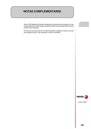 CNC 8035
XVII
NOTAS COMPLEMENTARES
Situar o CNC afastado de líquidos refrigerantes, produtos químicos, golpes, etc. que
possam danificá-lo. Antes de ligar o aparelho verificar se as conexões de terra foram
corretamente realizadas.
Em caso de mau funcionamento ou falha do aparelho, desligá-lo e chamar o serviço
de assistência técnica. Não manipular o interior do aparelho.
 