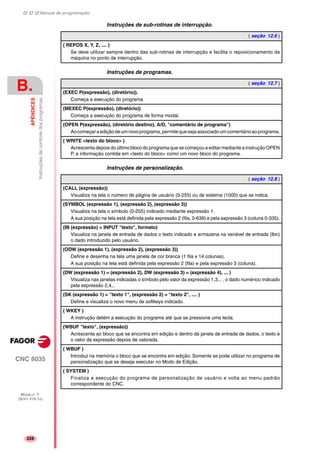 Manual de programação
CNC 8035
B.
APÊNDICES
Instruçõesdecontroledosprogramas
MODELO ·T·
(SOFT V16.1X)
228
Instruções de sub-rotinas de interrupção.
Instruções de programas.
Instruções de personalização.
( seção 12.6 )
( REPOS X, Y, Z, .... )
Se deve utilizar sempre dentro das sub-rotinas de interrupção e facilita o reposicionamento da
máquina no ponto de interrupção.
( seção 12.7 )
(EXEC P(expressão), (diretório)).
Começa a execução do programa
(MEXEC P(expressão), (diretório))
Começa a execução do programa de forma modal.
(OPEN P(expressão), (diretório destino), A/D, "comentário de programa")
Aocomeçaraediçãodeumnovoprograma,permitequesejaassociadoumcomentárioaoprograma.
( WRITE <texto do bloco> )
Acrescenta depois do último bloco do programa que se começou a editar mediante a instrução OPEN
P, a informação contida em <texto do bloco> como um novo bloco do programa.
( seção 12.8 )
(CALL (expressão))
Visualiza na tela o número de página de usuário (0-255) ou de sistema (1000) que se indica.
(SYMBOL (expressão 1), (expressão 2), (expressão 3))
Visualiza na tela o símbolo (0-255) indicado mediante expressão 1.
A sua posição na tela está definida pela expressão 2 (fila, 0-639) e pela expressão 3 (coluna 0-335).
(IB (expressão) = INPUT "texto", formato)
Visualiza na janela de entrada de dados o texto indicado e armazena na variável de entrada (Ibn)
o dado introduzido pelo usuário.
(ODW (expressão 1), (expressão 2), (expressão 3))
Define e desenha na tela uma janela de cor branca (1 fila x 14 colunas).
A sua posição na tela está definida pela expressão 2 (fila) e pela expressão 3 (coluna).
(DW (expressão 1) = (expressão 2), DW (expressão 3) = (expressão 4), ... )
Visualiza nas janelas indicadas o símbolo pelo valor da expressão 1,3,.. , o dado numérico indicado
pela expressão 2,4,..
(SK (expressão 1) = "texto 1", (expressão 2) = "texto 2", .... )
Define e visualiza o novo menu de softkeys indicado.
( WKEY )
A instrução detém a execução do programa até que se pressione uma tecla.
(WBUF "texto", (expressão))
Acrescenta ao bloco que se encontra em edição e dentro da janela de entrada de dados, o texto e
o valor da expressão depois de valorada.
( WBUF )
Introduz na memória o bloco que se encontra em edição. Somente se pode utilizar no programa de
personalização que se deseja executar no Modo de Edição.
( SYSTEM )
Finaliza a execução do programa de personalização de usuário e volta ao menu padrão
correspondente do CNC.
 