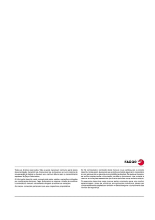 Todos os direitos reservados. Não se pode reproduzir nenhuma parte desta
documentação, transmitir-se, transcrever-se, armazenar-se num sistema de
recuperação de dados ou traduzir-se a nenhum idioma sem o consentimento
expresso de Fagor Automation.
A informação descrita neste manual pode estar sujeita a variações motivadas
por modificações técnicas. Fagor Automation se reserva o direito de modificar
o conteúdo do manual, não estando obrigado a notificar as variações.
As marcas comerciais pertencem aos seus respectivos proprietários.
Se há contrastado o conteúdo deste manual e sua validez para o produto
descrito. Ainda assim, é possível que se tenha cometido algum erro involuntário
eéporissoquenãosegaranteumacoincidênciaabsoluta.Dequalquermaneira,
se verifica regularmente a informação contida no documento e se procede a
realizar as correções necessárias que ficarão incluídas numa posterior edição.
Os exemplos descritos neste manual estão orientados para uma melhor
aprendizagem. Antes de utilizá-los, em aplicações industriais, devem ser
convenientemente adaptados e também se deve assegurar o cumprimento das
normas de segurança.
 