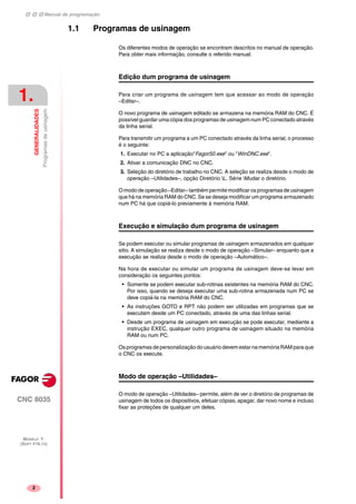 Manual de programação
CNC 8035
1.
GENERALIDADES
Programasdeusinagem
MODELO ·T·
(SOFT V16.1X)
2
1.1 Programas de usinagem
Os diferentes modos de operação se encontram descritos no manual de operação.
Para obter mais informação, consulte o referido manual.
Edição dum programa de usinagem
Para criar um programa de usinagem tem que acessar ao modo de operação
–Editar–.
O novo programa de usinagem editado se armazena na memória RAM do CNC. É
possível guardar uma cópia dos programas de usinagem num PC conectado através
da linha serial.
Para transmitir um programa a um PC conectado através da linha serial, o processo
é o seguinte:
1. Executar no PC a aplicação"Fagor50.exe" ou "WinDNC.exe".
2. Ativar a comunicação DNC no CNC.
3. Seleção do diretório de trabalho no CNC. A seleção se realiza desde o modo de
operação –Utilidades–, opção Diretório L. Série Mudar o diretório.
O modo de operação –Editar– também permite modificar os programas de usinagem
que há na memória RAM do CNC. Se se deseja modificar um programa armazenado
num PC há que copiá-lo previamente à memória RAM.
Execução e simulação dum programa de usinagem
Se podem executar ou simular programas de usinagem armazenados em qualquer
sitio. A simulação se realiza desde o modo de operação –Simular– enquanto que a
execução se realiza desde o modo de operação –Automático–.
Na hora de executar ou simular um programa de usinagem deve-se levar em
consideração os seguintes pontos:
• Somente se podem executar sub-rotinas existentes na memória RAM do CNC.
Por isso, quando se deseja executar uma sub-rotina armazenada num PC se
deve copiá-la na memória RAM do CNC.
• As instruções GOTO e RPT não podem ser utilizadas em programas que se
executam desde um PC conectado, através de uma das linhas serial.
• Desde um programa de usinagem em execução se pode executar, mediante a
instrução EXEC, qualquer outro programa de usinagem situado na memória
RAM ou num PC.
Os programas de personalização do usuário devem estar na memória RAM para que
o CNC os execute.
Modo de operação –Utilidades–
O modo de operação –Utilidades– permite, além de ver o diretório de programas de
usinagem de todos os dispositivos, efetuar cópias, apagar, dar novo nome e incluso
fixar as proteções de qualquer um deles.
 