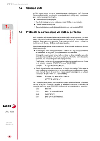 Manual de programação
CNC 8035
1.
GENERALIDADES
ConexãoDNC
MODELO ·T·
(SOFT V16.1X)
4
1.2 Conexão DNC
O CNC possui, como função, a possibilidade de trabalhar com DNC (Controle
Numérico Distribuído), permitindo a comunicação entre o CNC e um computador,
para realizar as seguintes funções.
• Ordens de diretório e apagado.
• Transferência de programas e tabelas entre o CNC e um computador.
• Controle remoto da máquina.
• Capacidade de supervisão do estado de sistemas avançados de DNC.
1.3 Protocolo de comunicação via DNC ou periférico
Esta comunicação permite que as ordens de transferência de programas e tabelas,
assim como o controle dos diretórios tanto do CNC como do computador (para
copiado de programas, apagado de programas, etc.), possa realizar-se
indistintamente desde o CNC ou desde o computador.
Quando se deseja realizar uma transferência de arquivos é necessário seguir o
seguinte protocolo:
• Se empregará como começo de arquivo o símbolo "%", seguido opcionalmente
do comentário de programa, que poderá ter até 20 caracteres.
Em seguida e separado por uma vírgula ",", indicar-se-ão as proteções que estão
atribuídas no referido arquivo, leitura, escritura, etc. Estas proteções serão
opcionais, não sendo obrigatória a sua programação.
Para finalizar o cabeçalho do arquivo, se deverá enviar separado por uma vírgula
"," do anterior, o caracter RT (RETURN) ou LF (LINE FEED).
Exemplo: %Fagor Automation, MX, RT
• Depois do cabeçalho, se programarão os blocos do arquivo. Todos eles se
encontrarão programados conforme as normas de programação que se indicam
neste manual. Depois de cada bloco e para separá-lo do seguinte, se utilizará
o caractere RT (RETURN) ou LF (LINE FEED).
Exemplo: N20 G90 G01 X100 Y200 F2000 LF
(RPT N10, N20) N3 LF
Se a comunicação se realiza com um periférico, será necessário enviar o comando
de final de arquivo. O referido comando se selecionará mediante o parâmetro de
máquina das linhas serial "EOFCHR", podendo ser um dos caracteres seguintes.
ESC ESCAPE
EOT END OF TRANSMISSION
SUB SUBSTITUTE
EXT END OF TRANSMISSION
 