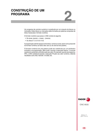 5
CNC 8035
MODELO ·T·
(SOFT V16.1X)
2
CONSTRUÇÃO DE UM
PROGRAMA
Um programa de controle numérico é constituído por um conjunto de blocos ou
instruções. Estes blocos ou instruções estão formados por palavras compostas de
letras maiúsculas e formato numérico.
O formato numérico que possui o CNC consta do seguinte.
• Os sinais. (ponto), + (mais), - (menos).
• As cifras 0 1 2 3 4 5 6 7 8 9.
A programação admite espaços entre letras, números e sinal, assim como prescindir
do formato numérico se tivera valor zero ou do sinal se fora positivo.
O formato numérico de uma palavra pode ser substituído por um parâmetro
aritmético na programação. Mais tarde, durante a execução básica, o controle
substituirá o parâmetro aritmético pelo seu valor. Por exemplo, quando se programou
XP3, o CNC substituirá durante a execução P3 pelo seu valor numérico, obtendo
resultados como X20, X20.567, X-0.003, etc
 
