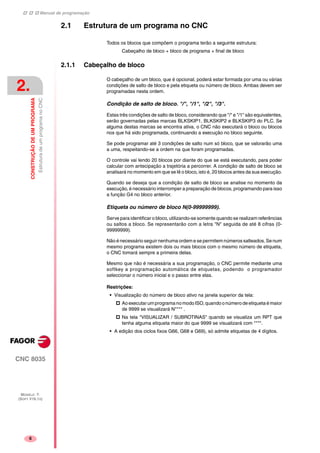 Manual de programação
CNC 8035
2.
CONSTRUÇÃODEUMPROGRAMA
EstruturadeumprogramanoCNC
MODELO ·T·
(SOFT V16.1X)
6
2.1 Estrutura de um programa no CNC
Todos os blocos que compõem o programa terão a seguinte estrutura:
Cabeçalho de bloco + bloco de programa + final de bloco
2.1.1 Cabeçalho de bloco
O cabeçalho de um bloco, que é opcional, poderá estar formada por uma ou várias
condições de salto de bloco e pela etiqueta ou número de bloco. Ambas devem ser
programadas nesta ordem.
Condição de salto de bloco. "/", "/1", "/2", "/3".
Estas três condições de salto de bloco, considerando que "/" e "/1" são equivalentes,
serão governadas pelas marcas BLKSKIP1, BLKSKIP2 e BLKSKIP3 do PLC. Se
alguma destas marcas se encontra ativa, o CNC não executará o bloco ou blocos
nos que há sido programada, continuando a execução no bloco seguinte.
Se pode programar até 3 condições de salto num só bloco, que se valorarão uma
a uma, respeitando-se a ordem na que foram programadas.
O controle vai lendo 20 blocos por diante do que se está executando, para poder
calcular com antecipação a trajetória a percorrer. A condição de salto de bloco se
analisará no momento em que se lê o bloco, isto é, 20 blocos antes da sua execução.
Quando se deseja que a condição de salto de bloco se analise no momento da
execução, é necessário interromper a preparação de blocos, programando para isso
a função G4 no bloco anterior.
Etiqueta ou número de bloco N(0-99999999).
Serve para identificar o bloco, utilizando-se somente quando se realizam referências
ou saltos a bloco. Se representarão com a letra "N" seguida de até 8 cifras (0-
99999999).
Não é necessário seguir nenhuma ordem e se permitem números salteados. Se num
mesmo programa existem dois ou mais blocos com o mesmo número de etiqueta,
o CNC tomará sempre a primeira delas.
Mesmo que não é necessária a sua programação, o CNC permite mediante uma
softkey a programação automática de etiquetas, podendo o programador
seleccionar o número inicial e o passo entre elas.
Restrições:
• Visualização do número de bloco ativo na janela superior da tela:
AoexecutarumprogramanomodoISO,quandoonúmerodeetiquetaémaior
de 9999 se visualizará N**** .
Na tela "VISUALIZAR / SUBROTINAS" quando se visualiza um RPT que
tenha alguma etiqueta maior do que 9999 se visualizará com ****.
• A edição dos ciclos fixos G66, G68 e G69), só admite etiquetas de 4 dígitos.
 