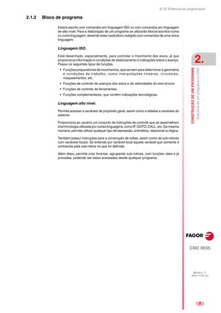 Manual de programação
CNC 8035
CONSTRUÇÃODEUMPROGRAMA
EstruturadeumprogramanoCNC
2.
MODELO ·T·
(SOFT V16.1X)
7
2.1.2 Bloco de programa
Estará escrito com comandos em linguagem ISO ou com comandos em linguagem
de alto nível. Para a elaboração de um programa se utilizarão blocos escritos numa
ou outra linguagem, devendo estar cada bloco redigido com comandos de uma única
linguagem.
Linguagem ISO.
Está desenhado, especialmente, para controlar o movimento dos eixos, já que
proporciona informação e condições de deslocamento e indicações sobre o avanço.
Possui os seguintes tipos de funções.
• Funções preparatórias de movimentos, que servem para determinar a geometria
e condições de trabalho, como interpolações lineares, circulares,
rosqueamentos, etc.
• Funções de controle de avanços dos eixos e de velocidades do eixo-árvore.
• Funções de controle de ferramentas.
• Funções complementares, que contêm indicações tecnológicas.
Linguagem alto nivel.
Permite acessar a variáveis de propósito geral, assim como a tabelas e variáveis do
sistema.
Proporciona ao usuário um conjunto de instruções de controle que se assemelham
àterminologiautilizadaporoutraslinguagens,comoIF,GOTO,CALL,etc.Da mesma
maneira, permite utilizar qualquer tipo de expressão, aritmética, relacional ou lógica.
Também possui instruções para a construção de voltas, assim como de sub-rotinas
com variáveis locais. Se entende por variável local aquela variável que somente é
conhecida pela sub-rotina na que foi definida.
Além disso, permite criar livrarias, agrupando sub-rotinas, com funções úteis e já
provadas, podendo ser estas acessadas desde qualquer programa.
 