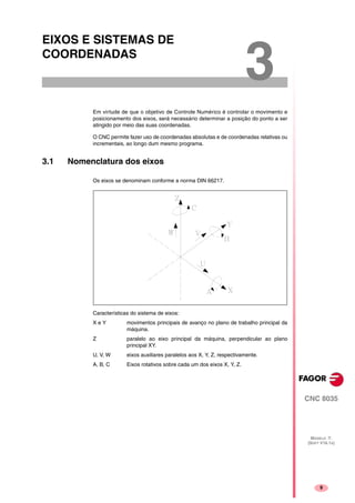 9
CNC 8035
MODELO ·T·
(SOFT V16.1X)
3
EIXOS E SISTEMAS DE
COORDENADAS
Em virtude de que o objetivo de Controle Numérico é controlar o movimento e
posicionamento dos eixos, será necessário determinar a posição do ponto a ser
atingido por meio das suas coordenadas.
O CNC permite fazer uso de coordenadas absolutas e de coordenadas relativas ou
incrementais, ao longo dum mesmo programa.
3.1 Nomenclatura dos eixos
Os eixos se denominam conforme a norma DIN 66217.
Características do sistema de eixos:
X e Y movimentos principais de avanço no plano de trabalho principal da
máquina.
Z paralelo ao eixo principal da máquina, perpendicular ao plano
principal XY.
U, V, W eixos auxiliares paralelos aos X, Y, Z, respectivamente.
A, B, C Eixos rotativos sobre cada um dos eixos X, Y, Z.
 
