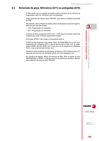 Manual de programação
CNC 8035
EIXOSESISTEMASDECOORDENADAS
Dimensãodapeça.Milímetros(G71)oupolegadas(G70)
3.
MODELO ·T·
(SOFT V16.1X)
13
3.3 Dimensão da peça. Milímetros (G71) ou polegadas (G70)
O CNC admite que as unidades de medida possam introduzir-se no momento da
programação, tanto em milímetros como em polegadas.
Possui parâmetro de máquina geral "INCHES", para definir as unidades de medida
do CNC.
Nãoobstante,estasunidadesdemedidapodemseralteradasaolongodoprograma,
dispondo para isso das funções:
• G70. Programação em polegadas.
• G71. Programação em milímetros.
Conforme se tenha programado G70 ou G71, o CNC assume o referido sistema de
unidades para todos os blocos programados a seguir.
As funções G70/G71 são modais e incompatíveis entre si.
O CNC permite programar cifras desde 0.0001 até 99999.9999 com e sem sinal,
trabalhando em milímetros (G71), o que se denominará formato ±5.4, ou então,
desde 0.00001 até 3937.00787 com e sem sinal, se se programa em polegadas
(G70), o que se denominará formato ±4.5.
Entretanto, e para simplificar as explicações, se dirá que o CNC admite formato ±5.5,
indicando com isso que em milímetros admite ±5.4 e em polegadas ±4.5.
No momento da ligação, depois de executar-se M02, M30 ou depois de uma
EMERGÊNCIA ou RESET, o CNC assumirá como sistema de unidades o definido
pelo parâmetro de máquina geral "INCHES".
 